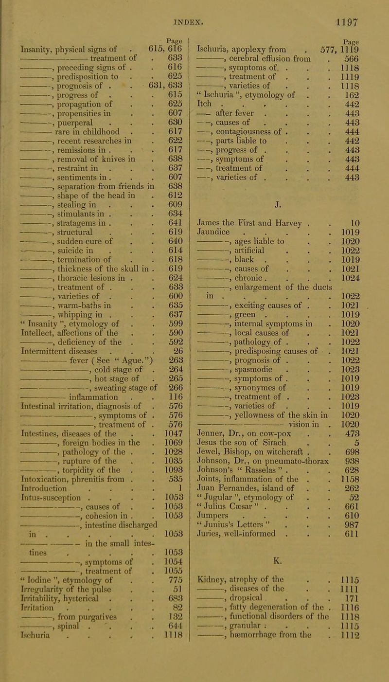 Page Insanity, physical signs of 615, 616 treatment of 633 , preceding signs of . 616 , predisposition to 625 , prognosis of . 631, 633 , progress of . 615 , propagation of 625 , propensities in 607 , puerperal 630 rare in childhood 617 , recent researches in 622 , remissions in . . 617 , removal of knives in 638 , restraint in 637 , sentiments in . 607 , separation from friends in 638 , shape of the head in 612 , stealing in 609 , stimulants in . 634 -, stratagems in . 641 —, structural 619 , sudden cure of 640 , suicide in 614 , termination of 618 , thickness of the skull in . 619 , thoracic lesions in . 624 • —, treatment of . 633 , varieties of . 600 -, warm-baths in 635 , whipping in . 637 “ Insanity ”, etymology of 599 Intellect, affections of the 590 , deficiency of the . 592 Intermittent diseases 26 fever (See “ Ague.”) 263 , cold stage of 264 , hot stage of 265 , sweating stage of 266 inflammation 116 Intestinal irritation, diagnosis of 576 • , symptoms of 576 , treatment of 576 Intestines, diseases of the 1047 , foreign bodies in the 1069 , pathology of the . 1028 , rupture of the 1035 , torpidity of the 1093 Intoxication, phrenitis from . 535 Introduction 1 Intus-susception . 1053 , causes of . 1053 , cohesion in . 1053 , intestine discharged in . 1053 in the small intes- tines .... 1053 , symptoms of 1054 , treatment of 1055 “ Iodine ”, etymology of 775 Irregularity of the pulse 51 Irritability, hysterical 683 Irritation .... 82 , from purgatives 132 , spinal . 644 Ischuria .... 1118 Ischuria, apoplexy from Page 577, 1119 , cerebral effusion from 566 , symptoms of. . 1118 , treatment of . 1119 , varieties of “ Ischuria ”, etymology of 1118 162 Itch ..... 442 —- after fever 443 , causes of 443 , contagiousness of . 444 , parts liable to 442 , progress of . 443 , symptoms of 443 , treatment of 444 —, varieties of . 443 J. James the First and Harvey . . 10 Jaundice . . . . .1019 , ages liable to . . 1020 , artificial . . . 1022 , black .... 1019 , causes of . . .1021 , chronic .... 1024 , enlargement of the ducts in 1022 , exciting causes of . . 1021 , green . . . .1019 , internal symptoms in . 1020 —, local causes of . . 1021 ~, pathology of . . . 1022 , predisposing causes of . 1021 t, prognosis of . . . 1022 , spasmodic . . . 1023 , symptoms of . . . 1019 , synonymes of . . 1019 , treatment of . . . 1023 —, varieties of . . . 1019 , yellowness of the skin in 1020 vision in . 1020 Jenner, Dr., on cow-pox . . 473 Jesus the son of Sirach . . 5 Jewel, Bishop, on witchcraft . . 698 Johnson, Dr., on pneumato-thorax 938 Johnson’s “ Rasselas ” . . . 628 Joints, inflammation of the . . 1158 Juan Fernandes, island of . . 262 “ Jugular ”, etymology of . 52 “ Julius Caesar ” .... 661 Jumpers ..... 610 “ Junius’s Letters ”... 987 Juries, well-informed . . .611 K. Kidney, atrophy of the . . 1115 , diseases of the . . 1111 , dropsical . . . 171 , fatty degeneration of the . 1116 , functional disorders of the 1118 , granular; . . . 1115 , haemorrhage from the . 1112
