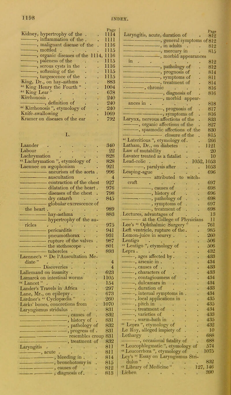 Page Kidney, hypertrophy of the . . 1114 , inflammation of the . . 1111 , malignant disease of the . 1116 .mottled . . . .1115 ■, organic diseases of the 1114, 1116 , paleness of the . . 1115 , serous cysts in the . . 1116 , softening of the . . 1115 , turgescence of the . . 1115 King, Dr., on hay-asthma . . 883 “ King Henry the Fourth ” . . 1004 “ King Lear” .... 678 Kirrhonosis ..... 240 , definition of . . 240 “ Kirrhonosis ”, etymology of . 240 Knife-swallowing . . . 1069 Kramer on diseases of the ear . 792 L. Laander ..... 340 Labour ..... 22 Lachrymation .... 828 “ Lachrymation ”, etymology of . 828 Laennec on segophonism . . 921 aneurism of the aorta . 996 auscultation . . 4 contraction of the chest 927 dilatation of the heart. 976 diseases of the chest . 798 dry catarrh . . 845 globular excrescence of the heart ..... 989 • hay-asthma . . 883 hypertrophy of the au- ricles ..... 975 pericarditis . . 941 pneumothorax . . 931 rupture of the valves . 987 the stethoscope . . 801 tubercles . . . 893 Laennec’s “ De 1’Auscultation Me- diate ”..... 4 Discoveries ... 4 Lallemand on insanity . . . 623 Lamarck on intestinal worms . 1105 “ Lancet” . . . . . 154 Lander’s Travels in Africa . . 297 Lane, Mr., on epilepsy. . . 673 Lardner’s “ Cyclopaedia ” . . 260 Larks’ bones, concretions from . 1070 Laryngismus stridulus . . . 831 , causes ot . 832 , history of . 831 , pathology of 832 , progress of . 831 resembles croup 831 , treatment of 832 Laryngitis . . . . .811 , acute . . . .811 bleeding in . . 814 , bronchotomy in . 815 , causes of . . 812 , diagnosis of. . 813 Laryngitis, acute, duration of . 812 , general symptoms of 812 , in adults . . 812 , mercury in . 815 , morbid appearances in 812 , pathology of . 812 , prognosis of . 814 , symptoms of . 811 , treatment of . 814 , chronic . . .816 , diagnosis of . 816 , morbid appear- ances in . . . . . 818 , prognosis of 817 , symptoms of . 816 Larynx, nervous affections of the . 833 , organic affections of the . 827 , spasmodic affections of the 830 closure of the . 815 “ Lateritious ”, etymology of. . 266 Latham, Dr., on diabetes . . 1121 Law of mutability ... 20 Lavater treated as a fatalist . . 10 Lead-colic .... 1052, 1053 , paralysis after . . 1053 Leaping-ague .... 696 attributed to witch- craft 697 , causes of . . 698 , history of . . 696 , pathology of . . 698 , symptoms of . . 697 , treatment of . . 698 Lectures, advantages of . . 13 at the College of Physicians 11 Lee’s “ Ophthalmic Surgery ” . 761 Left ventricle, rupture of the. . 985 Lemon-juice in scurvy . . . 260 Lentigo ..... 506 “ Lentigo ”, etymology of . . 506 Lepra...... 432 , ages affected by. . . 433 , arsenic in . . . . 434 , causes of . . . . 433 , characters of 433 —, contagiousness of . . 434 , dulcamara in . . 434 , duration of 433 , internal symptoms in . . 434 , local applications in . . 435 , pitch in . . . . 435 , treatment of . . 434 , varieties of 433 , warm-bath in . . 435 “ Lepra ”, etymology of . . 432 Le Roy, alleged impiety of . . 10 Lethargy ..... 688 , occasional fatality of . 688 “ Leucophlegmatic ”, etymology of 574 “ Leucorrhcca ”, etymology of . 1075 Ley’s “ Essay on Laryngismus Stri- dulus” 832 “ Library of Medicine ” . 127,146 Lichen ..... 390