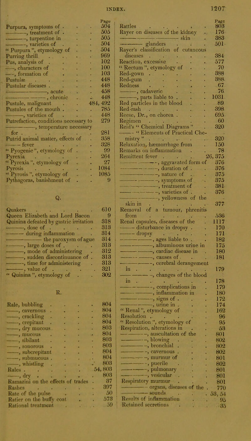 Page Purpura, symptoms of . 504 , treatment of . 505 , turpentine in 505 , varieties of 504 “ Purpura ”, etymology of . 504 Purring thrill 969 Pus, analysis of . 102 , characters of 100 , formation of 103 Pustulse .... 448 Pustular diseases . 448 , acute 458 , chronic 448 Pustule, malignant 484, 492 Pustules of the mouth . 785 , varieties of 448 Putrefaction, conditions necessary to 279 — , temperature necessary for ..... 281 Putrid animal matter, effects of 358 fever 328 “ Pyogenic ”, etymology of . 99 Pyrexia .... 264 “ Pyrexia ”, etymology of 27 Pyrosis .... 1084 “ Pyrosis ”, etymology of 1085 Pythagoras, banishment of . 9 Q. Quakers .... 610 Queen Elizabeth and Lord Bacon 9 Quinina defeated by gastric irritation 318 , dose of . . . . 313 during inflammation . 314 • the paroxysm of ague 314 , large doses of . . . 313 , mode of administering . 312 • , sudden discontinuance of . 313 , time for administering . 313 , value of .... 321 “ Quinina ”, etymology of . . 302 R. Rale, bubbling .... 804 , cavernous .... 804 , crackling .... 804 , crepitant .... 804 , dry mucous . . • 803 , mucous . 804 | , sibilant .... 803 ,sonorous .... 803 , subcrepitant . . . 804 , submucous .... 804 , whistling . 803 ! Rales ..... 54, 803 , dry ..... 803 Ramazini on the effects of trades . 37 Rashes 397 Rate of the pulse . . . 50 Ratier on the buffy coat . . 573 Rational treatment ... 59 Page Rattles . ... . . 803 Rayer on diseases of the kidney . 176 skin . 383 glanders . . .501 Rayer’s classification of cutaneous diseases ..... 384 Reaction, excessive . . . 577 “ Rectum ”, etymology of . 70 Red-gown ..... 388 Red-gum ..... 388 Redness ..... 67 , cadaveric . . . 76 , parts liable to . . . 1031 Red particles in the blood . . 89 Red-rash ..... 398 Reese, Dr., on chorea . . . 695 Regimen ..... 60 Reid’s “ Chemical Diagrams ” . 320 “ Elements of Practical Che- mistry ” . . . . . 320 Relaxation, haemorrhage from . 150 Remarks on inflammation . . 78 Remittent fever . . . 26,375 -r-, aggravated form of 376 , duration of . . 376 , nature of . . 375 , symptoms, of . 375 r-—• , treatment of . 381 : , varieties of . . 376 , yellowness of the skin in .... 377 Removal of a tumour, phrenitis from ..... 536 Renal capsules, diseases of the . 1117 disturbance in dropsy . . 170 dropsy . . . .17-1 , ages liable to . . 182 , albuminous urine in 175 5 cardiac disease in 180 :, causes of. . . 181 ■ , cerebral derangement in 179 , changes of the blood in 178 , complications in . 179 , inflammation in . 180 , signs of . . . 172 , urine in . . .174 “ Renal”, etymology of . . 162 Resolution ..... 96 “ Resolution ”, etymology of . 95 Respiration, alterations in . . 53 , auscultation of the . 801 , blowing . . . 802 , bronchial . . . 802 , cavernous . . . 802 , murmur of . .801 , puerile . . . 802 , pulmonary . . 801 —, vesicular . . .801 Respiratory murmur . . .801 organs, diseases of the . 770 sounds .. . .53,54 Results of inflammation . . 95 Retained secretions . . . 35
