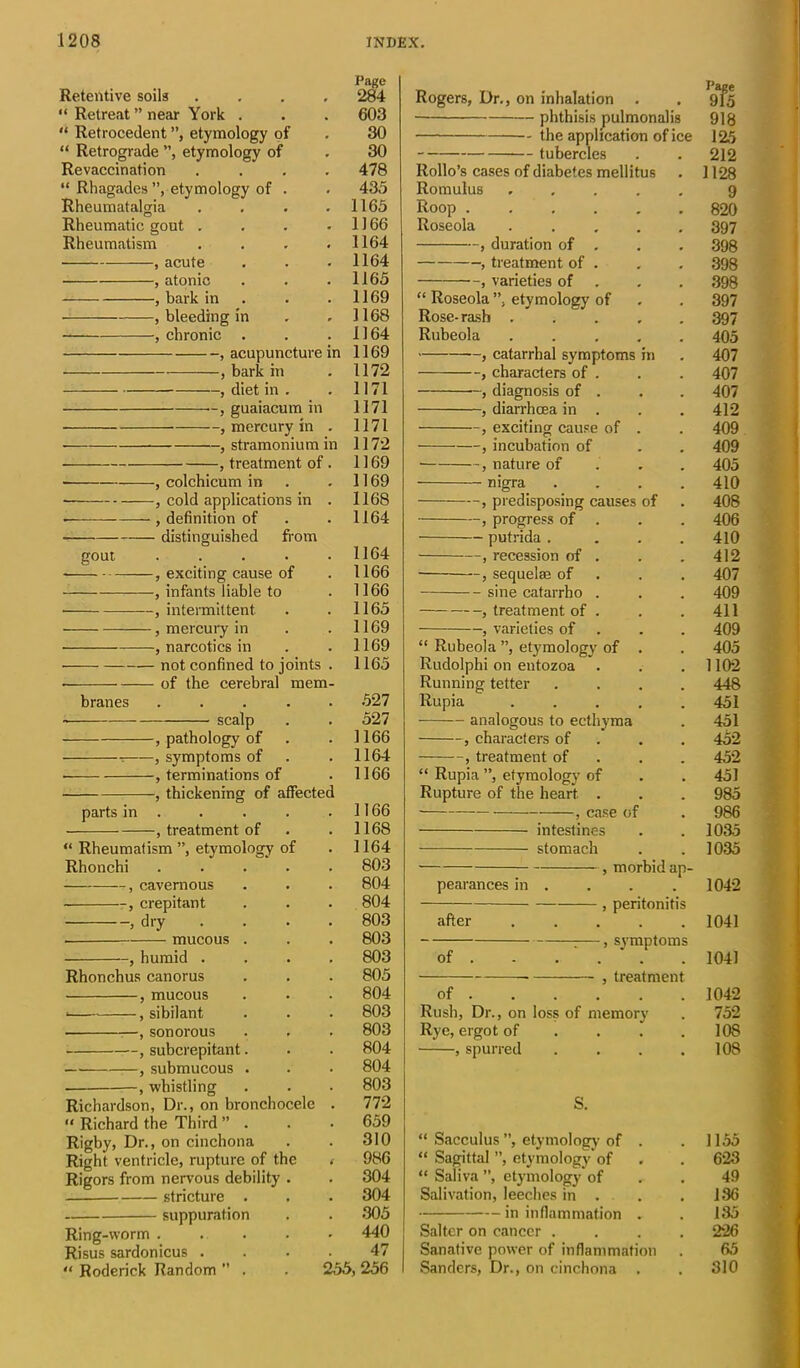 Retentive soils “ Retreat’’near York . “ Retrocedent ”, etymology of “ Retrograde ”, etymology of Revaccination “ Rhagades ”, etymology of Rheumatalgia Rheumatic gout . Rheumatism , acute , atonic , bark in , bleeding in , chronic . , acupuncture -, bark in n —, diet in . —, guaiacum in —, mercury in —, stramonium -, treatment of in -, colchicum in -, cold applications in •, definition of - distinguished from gout -, exciting cause of -, infants liable to —, intermittent —, mercury in -, narcotics in branes not confined to joints of the cerebral mem scalp parts in -, pathology of -, symptoms of terminations of -, thickening of affectec treatment of “ Rheumatism ”, etymology of Rhonchi —, cavernous —, crepitant dry mucous -, humid Rhonchus canorus -, mucous -, sibilant sonorous -, subcrepitant -, submucous whistling Richardson, Dr., on bronchocele “ Richard the Third Page 284 603 30 30 478 433 1165 1166 1164 1164 1165 1169 1168 1164 1169 1172 1171 1171 1171 1172 1169 1169 1168 1164 1164 1166 1166 1165 1169 1169 1165 527 527 1166 1164 1166 1166 1168 1164 803 804 804 803 803 803 805 804 803 803 804 804 803 772 659 Rogers, Dr., on inhalation phthisis pulmonalis - the application of ice - tubercles Rollo’s cases of diabetes mellitus Romulus .... Roop ..... Roseola .... , duration of . , treatment of , varieties of “ Roseola ”, etymology of Rose-rash .... Rubeola .... , catarrhal symptoms in , characters of . , diagnosis of . , diarrhoea in . , exciting cause of . , incubation of , nature of nigra , predisposing causes of , progress of . putrida . , recession of . -, sequelae of -- sine catarrho , treatment of varieties of “ Rubeola ”, ety'mology of Rudolphi on eutozoa Running tetter Rupia analogous to ecthyma , characters of , treatment of “ Rupia ”, etymology of Rupture of the heart case of — intestines — stomach Page 915 918 125 212 1128 9 820 397 398 398 398 397 397 405 407 407 407 412 409 409 405 410 408 406 410 412 407 409 411 409 405 1102 448 451 451 452 452 451 985 986 1035 1035 pearances m after of , morbid ap- , peritonitis -, symptoms treatment of Rush, Dr., on loss of memory Rye, ergot of , spurred 1042 1041 1041 1042 752 108 108 Rigby, Dr., on cinchona Right ventricle, rupture of the 310 “ Sacculus ”, etymology of . . 1155 < 986 “ Sagittal ”, etymology of . 623 Rigors from nervous debility . 304 “ Saliva ”, etymology of Salivation, leeches in . 49 stricture . 304 . 136 suppuration 305 in inflammation . 135 Ring-worm .... 440 Salter on cancer . . 226 Risus sardonicus . 47 Sanative power of inflammation 65 “ Roderick Random ” . 255,256 Sanders, Dr., on cinchona . . 310