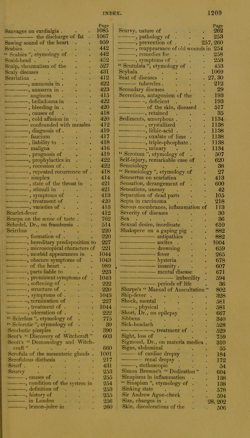 Page Sauvages on cardialgia . . . 1085 the discharge of fat . 1067 Sawing sound of the heart . . 959 Scabies ..... 442 “ Scabies ”, etymology of . . 442 Scald-head ..... 452 Scalp, rheumatism of the . . 527 Scaly diseases .... 431 Scarlatina ..... 412 , ammonia in . . . 422 , anasarca in . . . 423 anginosa . . , 415 , belladonna in . . 422 , bleeding in . . . 420 —, causes of . . 418 , cold affusion in . . 420 confounded with measles 412 , diagnosis of. . . 419 faucium . . .417 , liability to . . . 418 maligna . . . 416 , prognosis of r . 419 , prophylactics in . . 422 , recession of . . . 422 , repeated recurrence of . 418 • simplex . . . 414 • , state of the throat in . 421 , stimuli in . .421 , symptoms of . .413 , treatment of . . 420 , varieties of . . . 413 Scarlet-fever . . . . 412 Scarpa on the sense of taste . . 762 Schedel, Dr., on framboesia . . 514 Scirrhus ..... 220 , formation of . . . 220 , hereditary predisposition to 227 , microscopical characters of 221 , morbid appearances in . 1044 ■ , obscure symptoms of . 1043 of the heart . . . 989 , parts liable to . . 223 , prominent symptoms of . 1043 , softening of . . . 222 , structure of . . . 220 , symptoms of . . . 1043 , termination of . . 227 , treatment of . . . 1044 , ulceration of . . . 222 “ Scirrhus ”, etymology of . . 775 “ Sclerotic ”, etymology of . . 39 Scorbutic pimples . . . 390 Scot’s “ Discovery of Witchcraft” 603 Scott’s “ Demonology and Witch- craft ”..... 660 Scrofula of the mesenteric glands . 1001 Scrofulous diathesis . . .217 Scurf ...... 431 Scurvy 253 , causes of 255 , condition of the system in 254 , definition of . . . 253 , history of 255 in London . . . 256 , lemon-juice in . . 260 Page Scurvy, nature of 262 • , pathology of . . . 253 , prevention of . . 257, 260 ■ , reappearance of old wounds in 254 , remedies for . . . 258 , symptoms of . . . 253 “ Scutulata ”, etymology of . . 453 Scybala ..... 1069 Seat of diseases .... 27, 30 tubercles. . . .212 Secondary diseases ... 29 Secretions, antagonism of the . 193 , deficient . . . 193 of the skin, diseased . 517 , retained ... 35 Sediments, amorphous . . .1134 , crystallized . . 1138 , lithic-acid . . .1138 ••-, oxalate of lime . . 1138 , triple-phosphate . . 1138 , urinary . . .1134 “ Scrotum ”, etymology of . . 507 Self-injury, remarkable case of . 620 Semeiology .... 38 “ Semeiology ”, etymology of . 27 Sennertus on scarlatina . . 413 Sensation, derangement of . . 600 Sensations, uneasy ... 42 Separation of dead parts . . 105 Septa in carcinoma . . . 218 Serous membranes, inflammation of 113 Severity of diseases ... 30 Sex 36 Sexual desire, inordinate . . 610 Shakspere on a gaping pig . . 882 antipathies . . 882 ascites . . . 1004 drowning . . 659 fever . . . 265 hysteria . . 678 . insanity. . . 607 mental disease . 671 imbecility . 594 periods of life . 36 Sharpe’s “ Manual of Auscultation ” 802 Ship-fever 328 Shock, mental . . . .581 , physical .... 581 Short, Dr., on epilepsy . . 667 Sibbens 340 Sick-headach .... 528 , treatment of . . 529 Sight, loss of ... 759 Sigmond, Dr., on materia medica . 310 Signs, abdominal ... 55 of cardiac dropsy . . 184 renal dropsy . . .172 , stethoscopic ... 54 Simon Browne’s “ Dedication ” . 604 Sinapisms in inflammation . . 138 “ Sinapism ”, etymology of . . 138 Sinking state .... 573 Sir Andrew Ague-cheek . . 594 Size, changes in . , . 28, 202 Skin, discolorations of the . .. 506