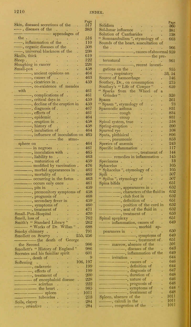 Skin, diseased secretions of the . 517 , diseases of the . . . 383 appendages of the 516 inflammation of the . . 110 , organic diseases of the . 508 , universal blackness of the . 238 Skulls, thick . . . . 619 Sleep . . . . . .122 Sloughing in cancer . . . 226 Small-pox ..... 458 , ancient opinions on . 464 , causes of 463 , cicatrices in . . . 459 , co-existence of measles with . . . . .461 , complications of . . 461 , critical days in . . 459 —, decline of the eruption in 459 , diagnosis of . . . 467 , effects of . . . 461 , epidemic . . . 464 , eruption in . . . 458 , history of . . 458 ', incubation of . . 464 , influence of inoculation on 465 the atmo- sphere on .... 464 in negroes . . .461 , inoculation with . . 465 -, liability to . . . 463 , maturation of . . 459 modified by vaccination . 476 , morbid appearances in . 462 , mortality of . . 469 occurring in the foetus . 463 occurs only once . . 461 , pits in ... 459 , premonitory symptoms of 458 , prognosis of . . 468 , secondary fever in . 459 , symptoms of . . 460 , treatment of . .471 Small-Pox-Hospital . . . 470 Smell, loss of . . .762 Smith’s “ Standard Library ” . 262 “ Works of Dr. Willan ” . 688 Smoky chimney .... 791 Smollett on Scurvy . . 255, 256 the death of George the Second .... 986 Smollett’s “ History of England ” 986 Socrates and his familiar spirit . 601 , death of 9 Softening .... 106, 197 , cadaveric . . .199 , effects of . .199 , treatment of . . 200 of encephaloid disease . 228 scirrhus . . . 222 the heart . . . 985 — spleen . . 1011 tubercles . . . 213 Soils, clayey .... 284 , retentive .... 284 Solidism ..... 360 Sol-lunar influence . . . 381 Solution of Cantharides . . 138 “ Somnambulism ”, etymology of . 663 Sounds of the heart, auscultation of the 966 , causes of abnormal 959 the pre- ternatural . . . .961 , recent investi- gations on the .... 955 , respiratory . . 53, 54 Source of haemorrhage . . 146 Southey, Dr., on consumption . 275 Southey’s “ Life of Cowper ” . 659 “ Sparks from the Wheel of a Grinder” .... 320 Spasm . . . . .361 “ Spasm ”, etymology of . . 73 Spasmodic asthma . . . 831 cough . . . 834 croup . . . 831 Spinal system, true . . .518 Spring-eruption .... 390 Spurred rye .... 108 Sputa, phthisical . . . 896 , pneumonic . . . 853 Speeies of anaemia . . . 243 Specific inflammation . . .117 , treatment of 144 remedies in inflammation . 145 Specimens . . . . . 13 Sphacelus . . . . .105 “ Sphacelus ”, etymology of . . 105 Spili ... . . . . 507 “ Spilus ”, etymology of . . 507 Spina bifida .... 651 , appearances in . . 652 , characters of the fluid in 652 , club foot in . . 652 , definition of . . 651 , position of the cord in 652 , seat of the fluid in . 652 , treatment of . . 653 Spinal apoplexy . . . .651 inflammation, causes of . 649 , morbid ap- pearances in . 650 , symptoms of 649 , treatment of. 651 marrow, absence of the . 591 , diseases of the . 643 , inflammation of the 649 irritation .... 644 , causes of . . 646 , definition of . 644 , diagnosis of . 647 , duration of . . 648 , nature of . . 646 , prognosis of . 648 , symptoms of . 644 , treatment of . 648 Spleen, absence of the . . 1011 . , calculi in the . . .1011 ■ , congestion of the . . 1011