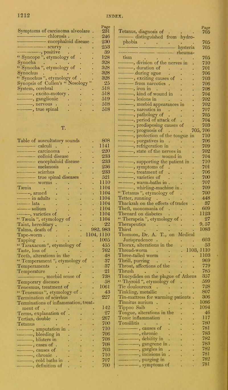 Page Symptoms of carcinoma alveolare chlorosis . encephaloid disease scurvy , positive “ Syncope ”, etymology of . Synocha .... “ Synocha ”, etymology of . Synochus .... “ Synochus ”, etymology of . Synopsis of Cullen’s “ Nosology ” System, cerebral , excito-motory . , ganglionic , nervous . , true spinal T. Table of auscultatory sounds 808 — calculi . 1141 carcinoma 220 colloid disease 233 encephaloid disease 233 melanosis 236 — scirrhus 233 true spinal diseases 521 worms . 1110 Tsenia . . . . 1104 , armed 1104 in adults . 1104 lata .... 1104 solium 1104 , varieties of 1104 “ Taenia ”, etymology of 1104 Taint, hereditary . 22 Talma, death of . 982, 983 Tape-worm . . . . 1104, 1110 Tapping . . . . 1005 “ Taraxacum ”, etymology of 455 Taste, loss of 762 Teeth, alterations in the 48 “ Temperament ”, etymology of . 37 Temperaments 37 Temperature 21 —, morbid sense of 738 Temporary diseases 58 Tenesmus, treatment of 1061 “ Tenesmus”, etymology of . 43 Termination of scirrhus 227 Terminations of inflammation, treat- ment of . 142 Terms, explanation of . 27 Tertian, double . 267 Tetanus . . . . 700 , amputation in . 710 , bleeding in 706 , blisters in 708 , cases of . 708 , causes of 703 , chronic . 710 , cold baths in . 707 , definition of . 700 246 230 253 39 128 328 328 328 328 25 518 518 519 518 Page Tetanus, diagnosis of . . . 705 distinguished from hydro- phobia 705 hysteria 705 —> rheuma- tism ..... 705 , division of the nerves in . 710 , duration of . .701 during ague . . . 706 , exciting causes of . . 703 from narcotics . . . 706 , iron in . . . . 708 , kind of wound in . . 704 , lesions in 702 , morbid appearances in . 702 , narcotics in . . 707 , pathology of . . . 705 ■, period of attack of . . 704 , predisposing causes of . 703 , prognosis of . . 705, 706 , protection of the tongue in 710 , purgatives in . . . 706 , refrigeration in . .709 , state of the nerves in . 702 wound in . 704 , supporting the patient in . 710 — , symptoms of . . . 701 , treatment of . . . 706 , varieties of 700 , warm-baths in . . . 707 , whirling-machine in . . 709 “ Tetanus ”, etymology of . . 700 Tetter, running .... 448 Thackrah on the effects of trades . 37 Theft, monomania of . . . 609 Thenard on diabetes . . . 1123 “ Therapeia ”, etymology of . . 27 Therapeutics . . . . 9,57 Thirst ..... 1083 Thomson, Dr. A. T., on Medical Jurisprudence .... 603 Thorax, alterations in the . . 53 Thread-worm . . . 1103,1110 Three-tailed worm . . . 1103 Thrill, purring .... 969 Throat, affections .of the . . 779 Thrush ..... 785 Thucydides on the plague of Athens “ Thyroid ”, etymology of . Tic douloureux .... ‘Tinkling, metallic Tin-mattress for warming patients . Tinnitus aurium .... Tippoo Saib .... Tongue, alterations in the Tonic inflammation 357 599 728 807 306 1086 1094 46 117 Tonsillitis . , causes of , chronic , debility in . , gangrene in . , gargles in . , incisions in . , purging in , symptoms of 780 781 783 782 783 782 781 782 781