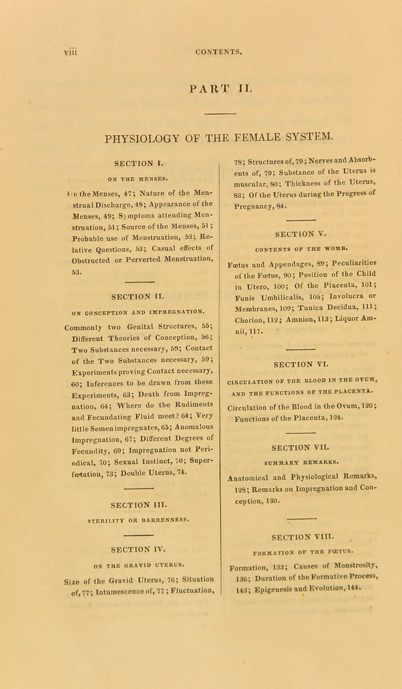 PART II. PHYSIOLOGY OF THE FEMALE SYSTEM. SECTION I. ON THE MENSES. On the Menses, If, Nature of the Men- strual Discharge, 48; Appearance of the Menses, 49; Sjmptoms attending Men- struation, 61; Source of the Menses, 6t; Probable use of Menstruation, 52; Re- lative Questions, 63; Casual effects of Obstructed or Perverted Menstruation, 63. SECTION II. ON CONCEPTION AND IMPnBGNATION. Commonly two Genital Structures, 56; Different Theories of Conception, 56; Two Substances necessary, 69; Contact of the Two Substances necessary, 69; Experiments proving Contact necessary, 60; Inferences to be drawn from these Experiments, 63; Death from Impreg- nation, 64; Where do the Rudiments and Fecundating Fluid meet? 64; Very little Semen impregnates, 66; Anomalous Impregnation, 67; Different Degrees of Fecundity, 69; Impregnation not Peri- odical, 70; Sexual Instinct, 70; Super- fcEtatiou, 73; Double Uterus, 74. SECTION III. STERILITY OR BARRENNESS. SECTION IV, ON THE gravid UTERUS. Size of the Gravid Uterus, 76; Situation of,77; Intumescence of, 77; Fluctuation, 78; Structures of, 79; Nerves and Absorb- ents of, 79; Substance of the Uterus is muscular, 80; Thickness of the Uterus, 83; Of the Uterus during the Progress of Pregnancy, 84. SECTION V. CONTENTS OP THE WOMB. Fcetus and Appendages, 89; Peculiarities of the Fcetus, 90; Position of the Child in Utero, 100; Of the Placenta, lOl; Funis Umbilicalis, 105; Involucra or Membranes, 109; Tunica Decidua, 111; Chorion, 112; Amnion, 113; Liquor Am- nil, 117* SECTION VI. CIRCULATION OF THE BLOOD IN THE OVUM, AND THE FUNCTIONS OF THE PLACENTA. Circulation of the Blood in the Ovum, 120; Functions of the Placenta, m. SECTION VII. SUMMARY RE3IARKS. Anatomical and Physiological Remarks, 128; Remarks on Impregnation and Con- ception, 130. SECTION VIII. FORMATION OF THE F(ETUS. Formation, 133; Causes of Monstrosity, 136; Duration of the Formative Process, H3; Epigenesis and Evolution, 144.