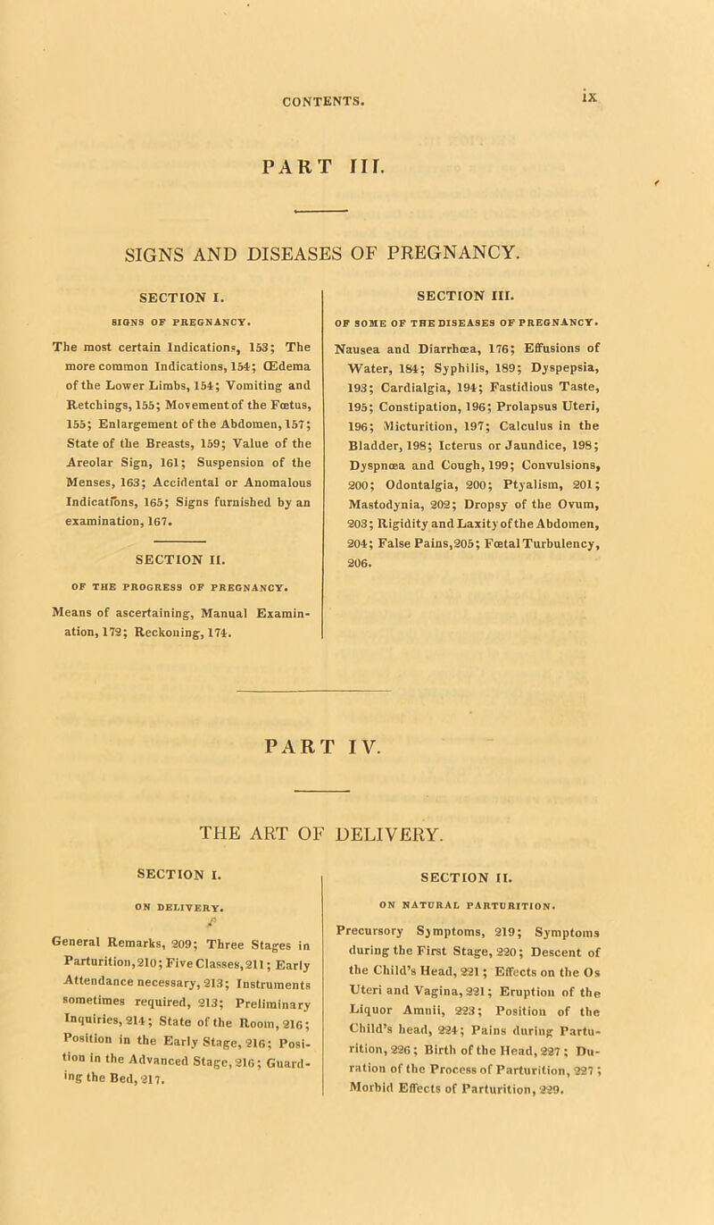 PART nr. SIGNS AND DISEASES OF PREGNANCY. SECTION I. SIGNS OF PREGNANCY. The most certain Indications, 153; The more common Indications, 154; CEdema of the Lower Limbs, 154; Vomiting and Retchings, 155; Movementof the Foetus, 155; Enlargement of the Abdomen, 157; State of the Breasts, 159; Value of the Areolar Sign, 161; Suspension of the Menses, 163; Accidental or Anomalous Indications, 165; Signs furnished by an examination, 167. SECTION II. OF THE PROGRESS OF PREGNANCY. Means of ascertaining. Manual Examin- ation, 179; Reckoning, 174. SECTION III. OF SOME OF THE DISEASES OF PREGNANCY. Nausea and Diarrhoea, 176; Effusions of Water, 184; Syphilis, 189; Dyspepsia, 193; Cardialgia, 194; Fastidious Taste, 195; Constipation, 196; Prolapsus Uteri, 196; Micturition, 197; Calculus in the Bladder, 198; Icterus or Jaundice, 198; Dyspnoea and Cough, 199; Convulsions, 200; Odontalgia, 200; Ptyalism, 201; Mastodynia, 202; Dropsy of the Ovum, 203; Rigidity andLaxityofthe Abdomen, 204; False Pains,205; FoetalTurbulency, 206. PART IV. THE ART OF DELIVERY. SECTION I. ON DEI.IVERY. f General Remarks, 209; Three Stages in Parturition,210; Five Classes, 211; Early Attendance necessary, 213; Instruments sometimes required, 213; Preliminary Inquiries, 214; State of the Room, 216; Position in the Early Stage, 916; Posi- tion in the Advanced Stage, 216; Guard- ing the Bed, 217. SECTION II. ON NATURAL PARTURITION. Precursory Symptoms, 219; Symptoms during the First Stage, 220; Descent of the Child’s Head, 221; Effects on the Os Uteri and Vagina, 221; Eruption of the Liquor Amnii, 223; Positiou of the Child’s bead, 224-; Pains during Partu- rition, 226; Birth of the Head, 227 ; Du- ration of the Process of Parturition, 227 ; Morbid Effects of Parturition, 229.