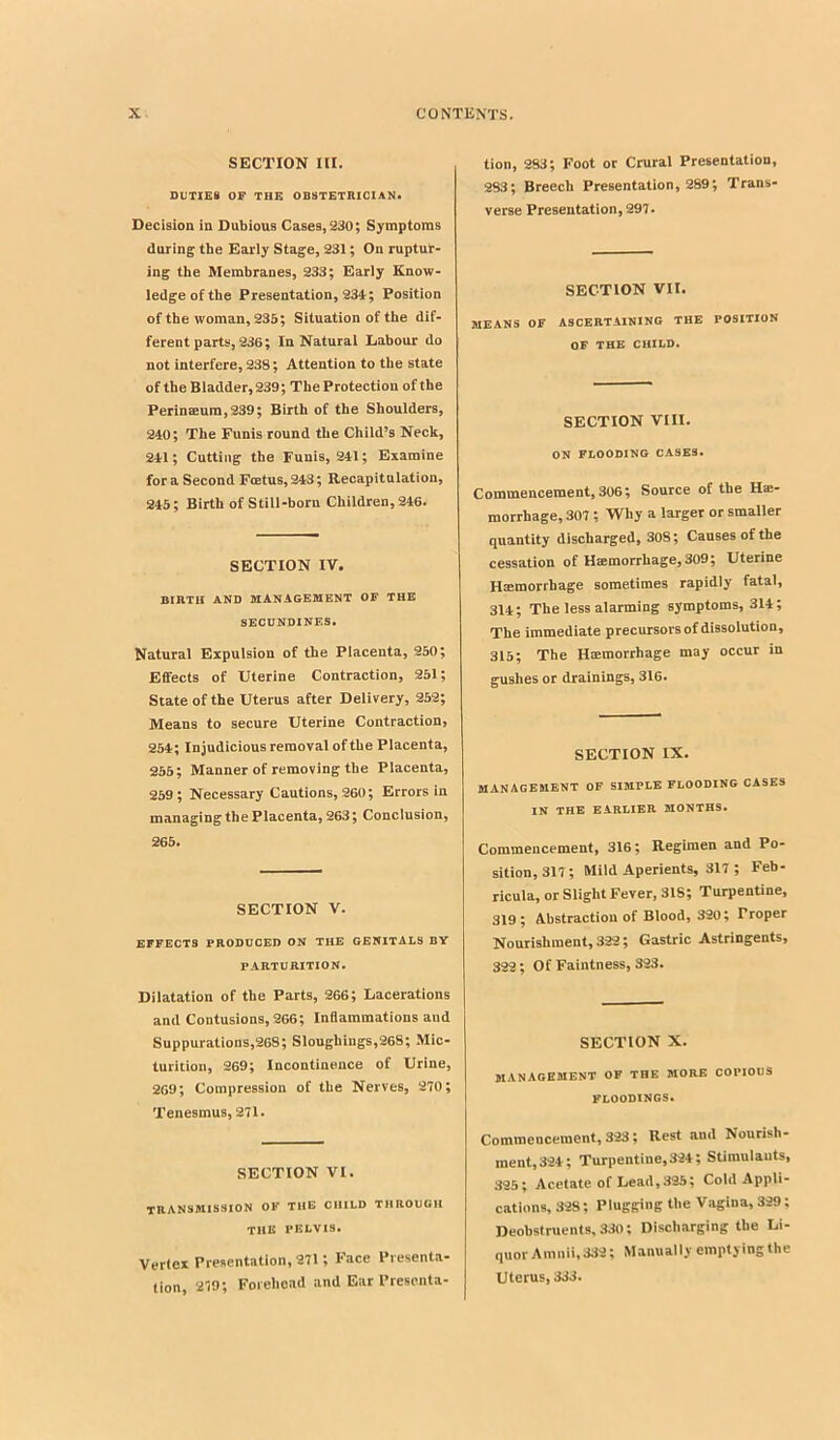 SECTION III. DUTIES OF THE OBSTETRICIAN. Decision in Dubious Cases, 230; Symptoms during the Early Stage, 231; On ruptur- ing the Membranes, 233; Early Know- ledge of the Presentation, 234; Position of the woman, 235; Situation of the dif- ferent parts, 236; In Natural Labour do not interfere, 238; Attention to the state of the Bladder, 239; The Protection of the Perinaeura,239; Birth of the Shoulders, 240; The Funis round the Child’s Neck, 211; Cutting the Funis, 211; Examine fora Second Foetus,213; Recapitulation, 215; Birth of Still-born Children, 216. SECTION IV. BIRTH AND MANAGEMENT OF THE SEOUNDINES. Natural Expulsion of the Placenta, 250; Effects of Uterine Contraction, 251; State of the Uterus after Delivery, 252; Means to secure Uterine Contraction, 251; Injudicious removal of the Placenta, 255; Manner of removing the Placenta, 259; Necessary Cautions, 260; Errors in managing the Placenta, 263; Conclusion, 265. SECTION V. EFFECTS PRODUCED ON THE GENITALS BY PARTURITION. Dilatation of the Parts, 266; Lacerations and Contusions, 266; Inflammations and Suppurations,268; Sloughings,268; Mic- turition, 269; Incontinence of Urine, 269; Compression of the Nerves, 270; Tenesmus, 271. SECTION VI. transmission of the child through THE PELVIS. Vertex Presentation, 271; Face Presenta- tion, 279; Forehead and Ear Presenta- tion, 283; Foot or Crural Presentation, 283; Breech Presentation, 289; Trans- verse Presentation, 297. SECTION VII. MEANS OF ASCERTAINING THE POSITION OF THE CHILD. SECTION VIII. ON FLOODING CASES. Commencement, 306; Source of the Hre- morrhage, 307; Why a larger or smaller quantity discharged, 308; Causes of the cessation of Hiemorrhage, 309; Uterine Hemorrhage sometimes rapidly fatal, 311; The less alarming symptoms, 311; The immediate precursors of dissolution, 315; The Hemorrhage may occur in gushes or drainings, 316. SECTION IX. MANAGEMENT OF SIMPLE FLOODING CASES IN THE EARLIER MONTHS. Commencement, 316; Regimen and Po- sition, 317; Mild Aperients, 317 ; Feb- ricula, or Slight Fever, 318; Turpentine, 319; Ahstractiou of Blood, 320; Proper Nourishment, 322; Gastric Astringents, 322; Of Faintness, 323. SECTION X. MANAGEMENT OF THE MORE COPIOUS FLOODINGS. Commencement, 323; Rest and Nourish- ment,321; Turpentine,321; Stimulauts, 325; Acetate of Lead,.325; Cold Appli- cations, 328; Plugging the Vagina, 329; Deobstruents, 330; Discharging the Li- quor Amnii, 332; Manually emptying the Uterus, 333.