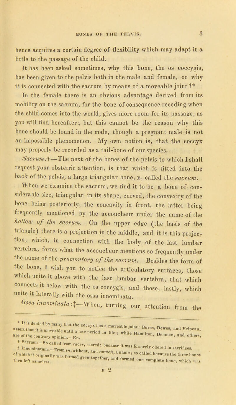 hence acquires a certain degree of flexibility which may adapt it a little to the passage of the child. It has been asked sometimes, why this bone, the os coccygis, has been given to the pelvis both in the male and female, or why it is connected with the sacrum by means of a moveable joint In the female there is an obvious advantage derived from its mobility on the sacrum, for the bone of consequence receding when the child comes into the world, gives more room for its passage, as you will find hereafter; but this cannot be the reason why this bone should be found in the male, though a pregnant male is not an impossible phenomenon. My own notion is, that the coccyx may properly be recorded as a tail-bone of our species. Sacrum :-f—The next of the bones of the pelvis to which I shall request your obstetric attention, is that which is fitted into the back of the pelvis, a large triangular bone, e, called the sacrum. When we examine the sacrum, we find it to be a bone of con- siderable size, triangular in its shape, curved, the convexity of the bone being posteriorly, the concavity in front, the latter being frequently mentioned by the accoucheur under the name of the hollow of the sacrum. On the upper edge (the basis of the triangle) there is a projection in the middle, and it is this projec- tion, which, in connection with the body of the last lumbar vertebra, forms what the accoucheur mentions so frequently under the name of the promontory of the sacrum. Besides the form of the bone, I wish you to notice the articulatory surfaces, those which unite it above with the last lumbar vertebra, that which connects it below with the os coccygis, and those, lastly, which unite it laterally with the ossa innominata. 0,minnominata:X~W^^n. taming our attentiou from the are of the contrary opinion.-En. ’ Denman, and othe: t ^nl^n;Tnl^!!Fr!m '-nncea. of which it originally wn, formed T then left nameless  ^ '-e, which w n 2