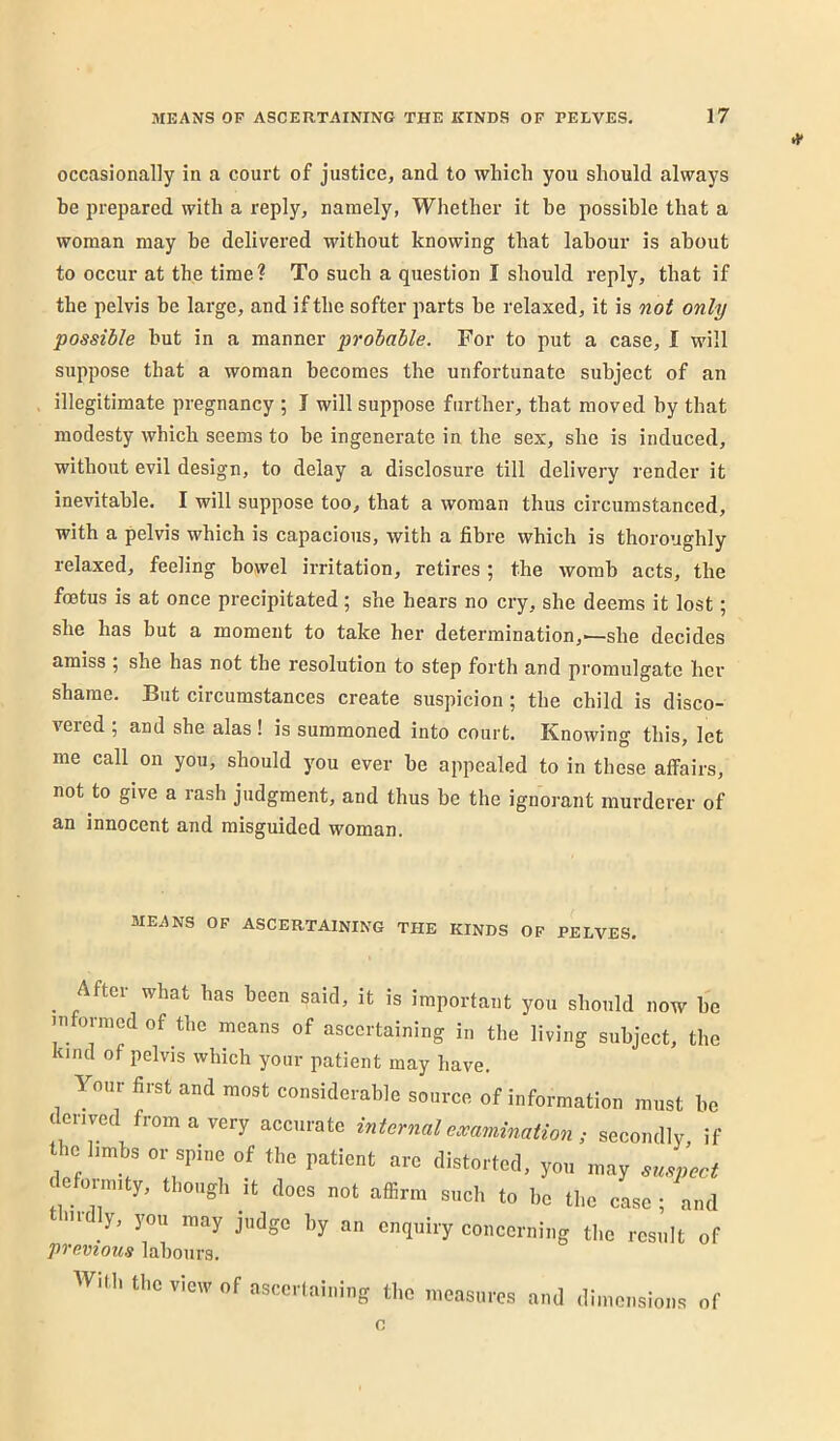 occasionally in a court of justice, and to which you should always he prepared with a reply, namely, Whether it be possible that a woman may he delivered without knowing that labour is about to occur at the time? To such a question I should reply, that if the pelvis be large, and if the softer parts he relaxed, it is not only possible hut in a manner probable. For to put a case, I will suppose that a woman becomes the unfortunate subject of an illegitimate pregnancy ; I will suppose further, that moved by that modesty which seems to be ingenerate in the sex, she is induced, without evil design, to delay a disclosure till delivery render it inevitable. I will suppose too, that a woman thus circumstanced, with a pelvis which is capacious, with a fibre which is thoroughly relaxed, feeling bowel irritation, retires ; the womb acts, the foetus is at once precipitated; she hears no cry, she deems it lost; she has but a moment to take her determination,—she decides amiss ; she has not the resolution to step forth and promulgate her shame. But circumstances create suspicion ; the child is disco- vered ; and she alas! is summoned into court. Knowing this, let me call on you, should you ever he appealed to in these affairs, not to give a rash judgment, and thus be the ignorant murderer of an innocent and misguided woman. MEANS OF ASCERTAINING THE KINDS OF PELVES. ^ After what has been said, it is important you should now he informed of the means of ascertaining in the living subject, the kind of pelvis which your patient may have. Your first and most considcioblG source of information must be . erived from a very nccurale internal examination ; secondly, if .e limbs or spine of the patient are distorted, yo„ may empect leformity, ^ > y, you may judge by an enquiry concerning the result of previous lahoiirs. Will, tbe vieiv of aseerlaining tbe measures and dimensions of