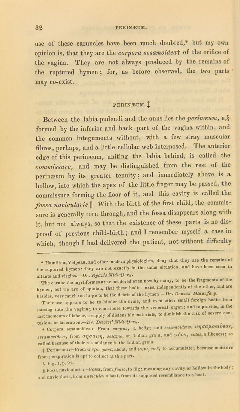 use of these caruncles have been much doubted,* but my own opinion is, that they are the corpora sesamoidea^ of the orifice of the vagina. They are not always produced by the remains of the ruptured hymen; for, as before observed, the two parts may co-exist. PERINiEUM. J Between the labia pudendi and the anus lies the perincBum, e,§ formed by the inferior and back part of the vagina within, and the common integuments without, with a few stray muscular fibres, perhaps, and a little cellular web interposed. The anterior edge of this perinaeum, uniting the labia behind, is called the commissure, and may be distinguished fi’om the rest of the perinaeum by its greater tenuity; and immediately above is a hollow, into which the apex of the little finger may be passed, the commissure forming the floor of it, and this cavity is called the fossa navicularisWith the birth of the first child, the commis- sure is generally torn through, and the fossa disappears along with it, but not always, so that the existence of these parts is no dis- proof of previous child-birth; and I remember myself a case in which, though I had delivered the patient, not without difficulty « Hamilton, Velpeau, and other modern physiologists, deny that they are the remains of the ruptured hymen: they are not exactly In the same situation, and have been seen in infants and virgins,—Dt* Ryo-Tt^s Midw\fcvy» The carunculffi myrtiformes are considered even now by many, to be the fragments of the hymen, but we are of opinion, that these bodies exist independently of the oaer,andare besides, very much too large to be the debris of the hymen.—Dr. Deicees' Midwifery. Their use appears to be to hinder the urine, and even other small foreign bodies from passing into the vagina; to contribute towards the venereal organ; and to provide, in the last moments of labour, a supply of distensible materials, to diminish the risk of severe con- tusion, or laceration.—Dr* Dewees' Midwifery* + Corpora sesamoidea:—From coi'puSi a body; and fiwamoidCH-s, ciiOO.fiOQ.t eo?^ sesamoeideos, from (rrjffafnj, sBsaviS, an Indian grain, and eiSos, eidos, a likeness; so called because of their resemblance to the Indian grain. J Perinmum:—From Trepl, peri, about, and PGW, neO, to accumulate; because moisture from perspiration is apt to collect at this part. § Fig. I, p. 27. II Fossa iiavicularis:—Fossa, from/orfro,to dig; meaning any cavity or hollow in thebody ; and navicularis, from navicuUi, a boat, from its supposed resemblance to a boat.