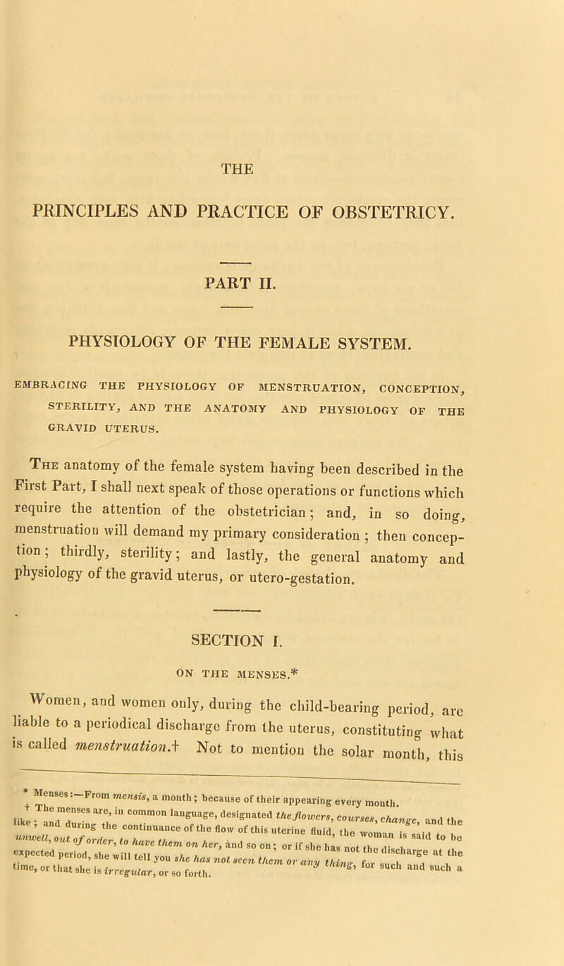 THE PRINCIPLES AND PRACTICE OF OBSTETRICY. PART II. PHYSIOLOGY OF THE FEMALE SYSTEM. EMBRACING THE PHYSIOLOGY OF MENSTRUATION, CONCEPTION, STERILITY, AND THE ANATOMY AND PHYSIOLOGY OF THE GRAVID UTERUS. The anatomy of the female system having been described in the Fiist Pait, I shall next speak of those operations or functions which require the attention of the obstetrician; and, in so doing, menstruation will demand my primary consideration ; then concep- tion , thiidly, sterility; and lastly, the general anatomy and physiology of the gravid uterus, or utero-gestation. SECTION I. ON THE MENSES.* Women, and women only, during the child-bearing period, arc liable to a periodical discharge from the uterus, constituting what is called menstruation,\ Not to mentiou the solar month, this Menses: From memU, a month; because of their appearing every month. like course., c/mnge, and the ’ ring the continuance of the flow of this uterine fluid, the woman is sail ( one „f„raer, to Havo tkem on Her, and so on; or if she ims not U e dis expected period, si.e wiii te.l you s/ie .ee. tuL or Z I f ‘■me, or that she is irregular, or so forth. ^ “