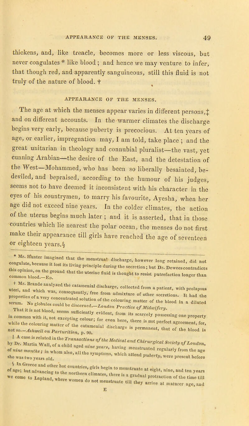 thickens, and, like treacle, becomes more or less viscous, but never coagulates * like blood; and hence we may venture to infer, that though red, and apparently sanguineous, still this fluid is not truly of the nature of blood, t APPEARANCE OF THE MENSES. The age at which the menses appear varies in dilferent persons,J and on different accounts. In the warmer climates the discharo-e D begins very early, because puberty is precocious. At ten years of age, or earlier, impregnation may, I am told, take place ; and the great Unitarian in theology and connubial pluralist—the vast, yet cunning Arabian ^the desire of the East, and the detestation of the West—Mohammed, who has been so liberally besainted, be- deviled, and bepraised, according to the humour of his judges, seems not to have deemed it inconsistent with his character in the eyes of his countrymen, to marry his favourite, Ayesha, when her age did not exceed nine years. In the colder climates, the action of the uterus begins much later; and it is asserted, that in those countries which lie nearest the polar ocean, the menses do not first make their appearance till girls have reached the age of seventeen or eighteen years.§ coa^late he did not WopeZora v ’ of other secretions. It had the serum. No globu^LlZtet'f Thet •» • rK. <l-scerned.-io„d„„ Practice qf M^dwiferj/. I. r“' r ■“ while the colouring matter of the catamenia'l agreement, for, not so.-Ashwell on ParturitUn, p. 90. ' is of«inemo,;.,T rwiom o^ regular,, from the age «he was two ,ea:s oid P---‘ >refore »-w..nd we come to Lapland where ates, t lere is a gradual protraction of the time till apiand, where women do not menstruate till the, arrive at maturer age, and