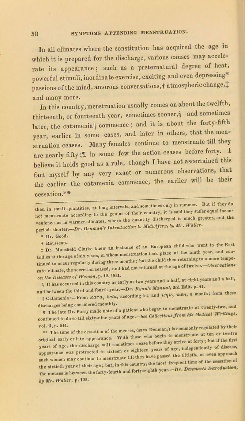 In all climates where the constitution has acquired the age in which it is prepared for the discharge, various causes may accele- rate its appearance; such as a preternatural degree of heat, powerful stimuli, inordinate exercise, exciting and even depressing* passions of the mind, amorous conversations,t atmospheric change,^; and many more. In this country, menstruation usually comes on about the twelfth, thirteenth, or fourteenth year, sometimes sooner,§ and sometimes later, the catameniaH commence ; and it is about the forty-fifth year, earlier in some cases, and later in others, that the men- struation ceases. Many females continue to menstruate till they are nearly fifty in some few the action ceases before forty. I believe it holds good as a rule, though I have not ascertained this fact myself by any very exact or numerous observations, that the earlier the catamenia commence, the earlier will he their cessation.** then in small quantities, at long intervals, and sometimes only in summer. But rf they do not menstruate according to the genius of their country, it is said they suffer equal mcon- venience as in warmer climates, where the quantity discharged is periods shorter.-Dr. DenmanU Introduction to Midu,vfcry, l,y Mr. Waller. * Dr. Good. on the Diseases qf Women, p. 12,1821. . vears and a half, ^ It has occurred in this country as early as two years and a half, at e>ght years continued to do so till sixty-nine years of age. -See ColUctions j roi, 't tL Z'e of the cessation of the menses, (says Denman,) is common^ ^ original early or late appearance. With those who begin to r years of age, the discharge will sometimes of disease, appearance was protracted to Y’’ the fiftieth, or even approach such women may continue to menstruate till thej P cessation of the menses is between the forty-fourth and fort} eg ) by Mr. Waller, p. 102.