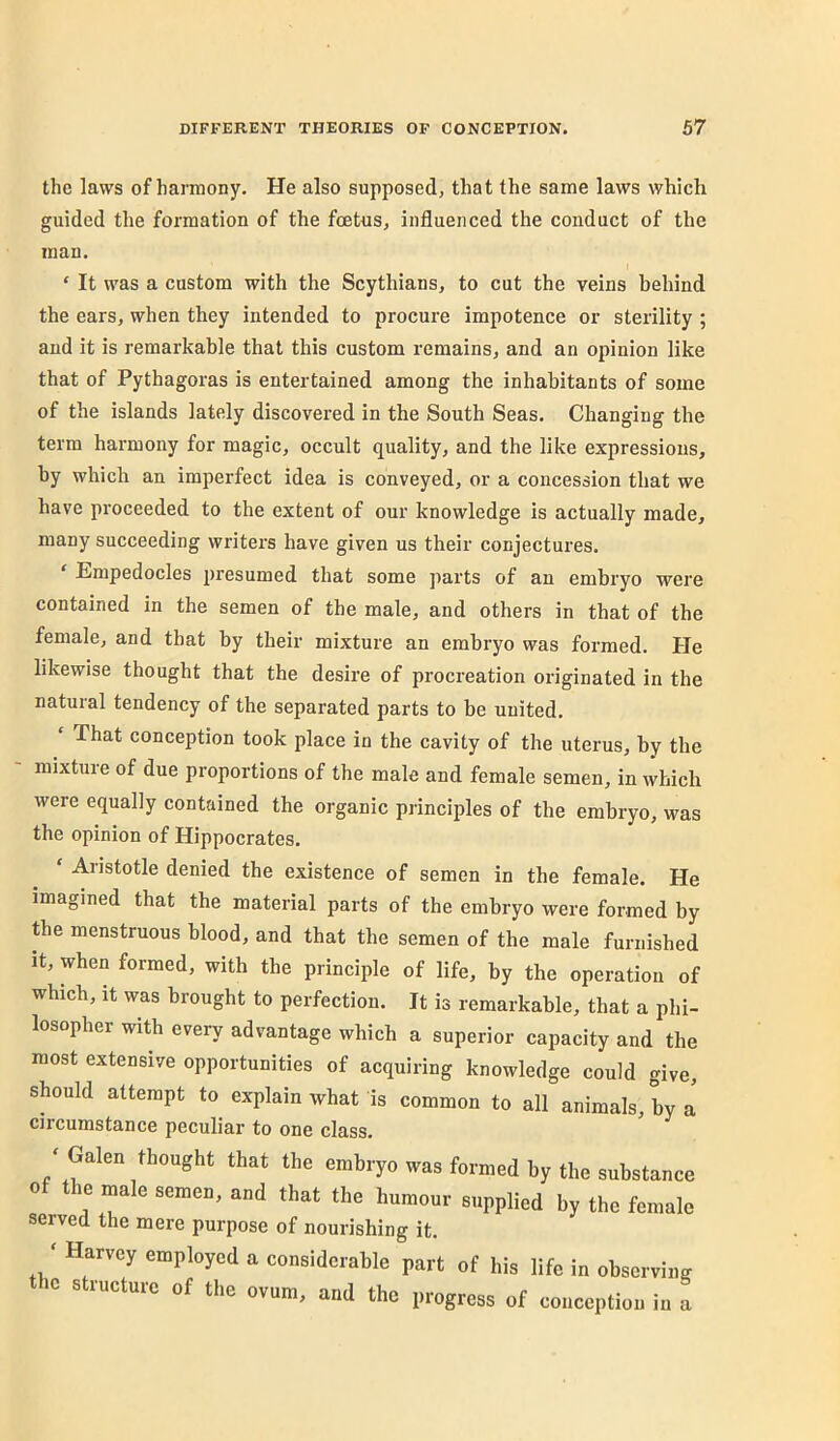 the laws of harmony. He also supposed, that the same laws which guided the formation of the fcetus, influenced the conduct of the man. ‘ It was a custom with the Scythians, to cut the veins behind the ears, when they intended to procure impotence or sterility ; and it is remarkable that this custom remains, and an opinion like that of Pythagoras is entertained among the inhabitants of some of the islands lately discovered in the South Seas. Changing the term harmony for magic, occult quality, and the like expressions, by which an imperfect idea is conveyed, or a concession that we have proceeded to the extent of our knowledge is actually made, many succeeding writers have given us their conjectures. ‘ Empedocles presumed that some parts of an embryo were contained in the semen of the male, and others in that of the female, and that by their mixture an embryo was formed. He likewise thought that the desire of procreation originated in the natural tendency of the separated parts to be united. ‘ That conception took place in the cavity of the uterus, by the mixture of due proportions of the male and female semen, in which were equally contained the organic principles of the embryo, was the opinion of Hippocrates. ‘ Aristotle denied the existence of semen in the female. He imagined that the material parts of the embryo were formed by the menstruous blood, and that the semen of the male furnished It, when formed, with the principle of life, by the operation of which. It was brought to perfection. It is remarkable, that a phi- losopher with every advantage which a superior capacity and the most extensive opportunities of acquiring knowledge could give, should attempt to explain what is common to all animals, by a circumstance peculiar to one class. - Gahn thought that the embryo was formed hy the substance of the male semen, and that the humour supplied by the female served the mere purpose of nourishing it. ‘ Harvey employed a considerable part of his life in observing 1C structure of the ovum, and the progress of conception in a