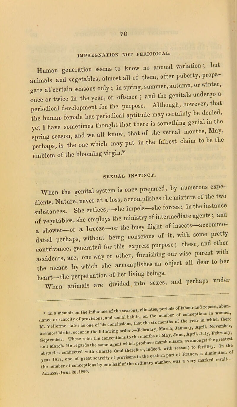 IMPREGNATION NOT PERIODICAL. Human generation seems to know no annual variation; but animals and vegetables, almost all of them, after puberty, propa- gate at'certain seasons only ; in spring, summer, autumn, or winter, Lee or twice in the year, or oftener ; and the genitals undergo a periodical development for the purpose. Although, however, that the human female has periodical aptitude may certainly be denie , yet I have sometimes thought that there is something genial in the spring season, and we all know, that of the vernal months. May, perhaps, is the one which may put in the fairest claim to be emblem of the blooming virgin.* SEXUAL INSTINCT. When the genital system is once prepared, by numerous expe- di».t3, Nature, never at a loss, accomplishes the mixture of the two substances. She entices,-she impels-she forces ; .n the instance „f vegetables, she employs the ministry of intermediate agents; and u shower-or a breese-or the busy flight of insects-accommo- dated perhaps, without being conscious of it, with contrivance, generated for this express purpose; these, and othe accidents, are, one way or other, 7“  the means by which she accomplishes an object all dear heart—the perpetuation of her living beings. When animals are divided into sexes, and perhaps under . m. —r'rr (lance or scarcity of provisions, and socia ‘ , months of the year in which there M. Velienne states as one of his conclusions, that the si. month, ofjhe^j^ are most hirths, occur in the following order: Fe ruarj ^ , February, September. These refer the conceptions to the the greatest and Match. He regards the same agent which pro uce fertility. In the obstacles connected with climate (and a dinJinution of ,ear 1817, one of E-at scarcity of provisons in he east^n part o^ Tvery marked resuU.- Uie number of conceptions by one half of Uie ordinary n , Laticct) June 20j 18S9»