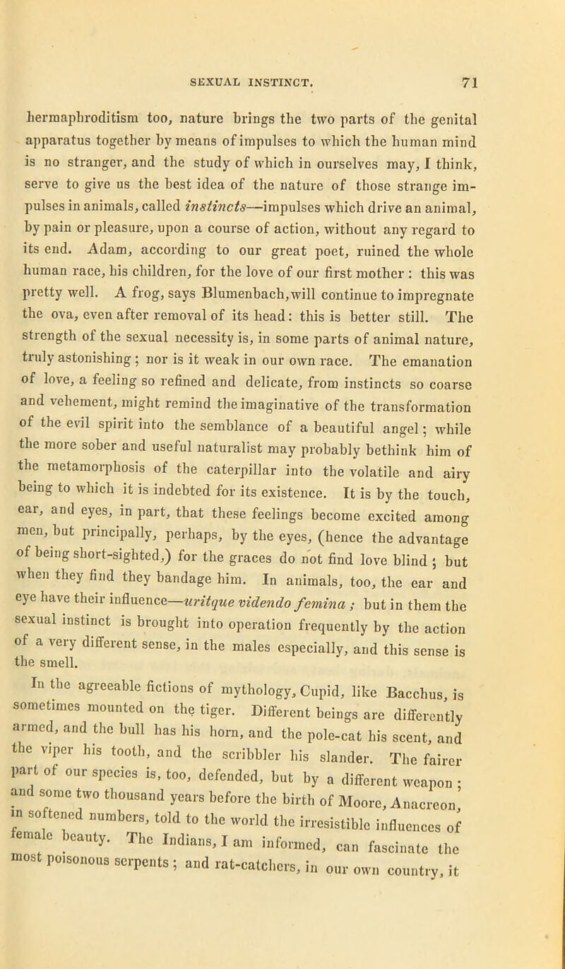 liermaplirodltism too, nature brings the two parts of the genital apparatus together hy means of impulses to which the human mind is no stranger, and the study of which in ourselves may, I think, serve to give us the best idea of the nature of those strange im- pulses in animals, called instincts—impulses which drive an animal, by pain or pleasure, upon a course of action, without any regard to its end. Adam, according to our great poet, ruined the whole human race, his children, for the love of our first mother : this was pretty well. A frog, says Blumenhach,will continue to impregnate the ova, even after removal of its head: this is better still. The strength of the sexual necessity is, in some parts of animal nature, truly astonishing; nor is it weak in our own race. The emanation of love, a feeling so refined and delicate, fi'om instincts so coarse and vehement, might remind tlie imaginative of the transformation of the evil spirit into the semblance of a beautifnl angel; while the more sober and useful naturalist may probably bethink him of the metamorphosis of the caterpillar into the volatile and airy being to which it is indebted for its existence. It is by the touch, ear, and eyes, in part, that these feelings become excited among men, hut principally, perhaps, by the eyes, (hence the advantage of being short-sighted,) for the graces do not find love blind ; but when they find they bandage him. In animals, too, the ear and eye have their influence—uritque videndo femina ; but in them the sexual instinct is brouglit into operation frequently hy the action of a very different sense, in the males especially, and this sense is the smell. In the agreeable fictions of mythology, Cupid, like Bacchus, is sometimes mounted on the tiger. Dilferent beings are differently armed, and the bull has his horn, and the pole-cat his scent, and the viper his tooth, and the scribbler his slander. The fairer part of our species is, too, defended, but by a different weapon • Md some two thousand years before the birth of Moore, Anacreon’ in softened numbers, told to the world the irresistible influences of female beauty. The Indians, I am informed, can fascinate the most poisonous serpents ; and rat-catchers, in our own country, it