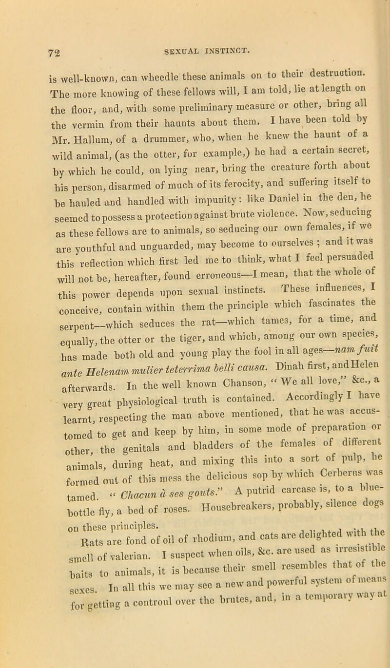 is well-known, can wheedle these animals on to their destruction. The more knowing of these fellows will, I am told, lie at length on the floor, and, with some preliminary measure or other, bring all the vermin from their haunts about them. I have been told by Mr. Hallum, of a drummer, who, when he knew the haunt of a wild animal, (as the otter, for example,) he had a certain secret, by which he could, on lying near, bring the creature forth about his person, disarmed of much of its ferocity, and suffering itself to be hauled and handled with impunity: like Daniel in the den, he seemed to possess a protection against brute violence. Now, seducing as these fellows are to animals, so seducing our own females, if we are youthful and unguarded, may become to ourselves ; and it was this reflection which first led me to think, what I feel persuaded will not be, hereafter, found erroneous—I mean, that the whole of this power depends upon sexual instincts. These influences, I conceive, contain within them the principle which fascinates the sei-pent—which seduces the rat—which tames, for a time, and equally, the otter or the tiger, and which, among our own species, has made both old and young play the fool in all ages— ante Helenam mulier teterrima helli causa. Dinah first, and Helen afterwards. In the well known Chanson, “ We all love,” &c., a very great physiological truth is contained. Accordingly I have learnt, respecting the man above mentioned, that he was accus- tomed to get and keep by him, in some mode of preparation or other, the genitals and bladders of the females of different animlls, during heat, and mixing this into a sort of pulp, le formed out of this mess the delicious sop by which Cerberus was tamed “ Chacun a ses gouts.’’ A putrid carcase is, to a b ue- bottle fly, a bed of roses. Housebreakers, probably, silence dogs ’Rrtrar'c fond of oil of rhodium, and cats are delighted wiUi the smell of valerian. I suspect when oils, &c. are used as irresist.b e ^aits to animals, it is because their smell resembles that of the ,exes In all this we may sec a new and powerful system of means for getting a coiitroul over the brutes, and, in a temporary way at