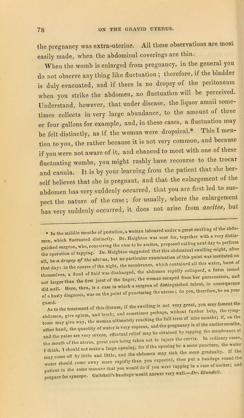 the pregnancy was extra-uterine. All these ohservations are most easily made, when the abdominal coverings aie thin. When the womb is enlarged from pregnancy, in the general you do not observe any thing like fluctuation ; therefore, if the bladder is duly evacuated, and if there is no dropsy of the peritoneum when you strike the abdomen, no fluctuation will be perceived. Understand, however, that under disease, the liquor amnii some- times collects in very large abundance, to the amount of three or four gallons for example, and, in these cases, a fluctuation may be felt distinctly, as if the woman were dropsical.* This I men- tion to you, the rather because it is not very common, and because if you were not aware of it, and chanced to meet with one of these fluctuating wombs, you might rashly have recourse to the trocar and canula. It is by your learning from the patient that she her- self believes that she is pregnant, and that the enlargement of the abdomen has very suddenly occurred, that you are first led to sus- pect the nature of the case ; for usually, where the enlargement has very suddenly occurred, it does not arise from ascites, but * In the middle months of gestation, a woman laboured under a great swellmg of the abdo- men, which fluctuated distinctly. Dr. Haighton was sent for, together w.th a very d^t.n- guished surgeon, who, conceiving the case to he ascites, proposed callmg next day L operation of tapping. Dr. Haighton suggested that this abdominal swellmg might after all be « dropsy of the uterus, but no particular examination of this point was tha’t day: in the course of the night, the membranes, which contained all this water, hurst o themselves, a flood of fluid was discharged, the abdomen rapidly collapsed, a fmtus issued tlraer ban the first joint of the finger, the woman escaped from her paracentesis, and V I ell Here then, is a case in which a surgeon of distinguished talent, in consequence oS a hasty diagnosis, was on the point of puncturing the uterus ; do you, therefore,be on your Tst the treatment of this disease, if the swelling is not very SmsTa; grvlt;,Te—'u^^ nine months; if, on the the mouth of the uterus, great care being taken not to injure the cervix. In ordinary cose I think, I should not make a large opening, for if the opening be a mere puncture the wate may come off by little and little, and the abdomen may sink the more gradually. If the irsLld come away more rapidly than you expected, then put a bandage round t c patient in the same manner that you would do if you were tapping in a prepare for syncope. Galtskell’s bandage would answer very wcll.-Di. musuleU.