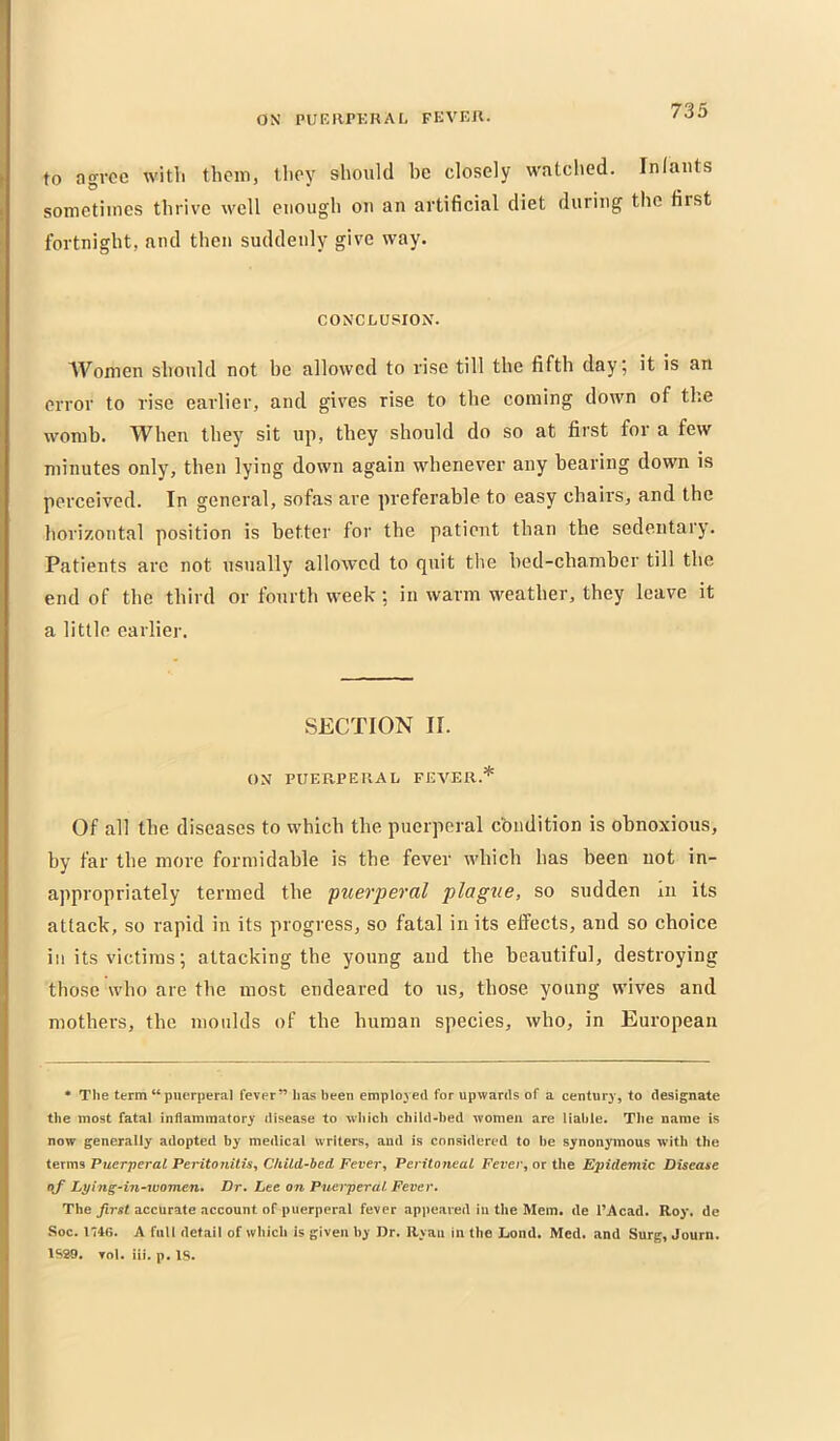 to agi'oc witli them, tlioy should be closely watched. Inlaiits sometimes thrive well enough ou an artificial diet during the first fortnight, and then suddenly give way. CONCLUSION. Women should not be allowed to rise till the fifth day; it is an error to rise earlier, and gives rise to the coming down of the womb. When they sit up, they should do so at first for a few minutes only, then lying down again whenever any bearing down is perceived. In general, sofas are preferable to easy chairs, and the horizontal position is better for the patient than the sedentary. Patients are not usually allowed to quit the bed-chamber till the end of the third or fourth week; in warm weather, they leave it a little earlier. SECTION II. ON PUERPEKAL FEVER.* Of all the diseases to which the puerperal condition is obnoxious, by far the more formidable is the fever which has been not in- appropriately termed the puerperal plague, so sudden m its attack, so rapid in its progress, so fatal in its effects, and so choice in its victims; attacking the young and the beautiful, destroying those who are the most endeared to us, those young wives and mothers, the moulds of the human species, who, in European * The term “puerperal fever” has been employed for upwards of a century, to designate the most fatal inflammatory disease to which child-bed women are liable. The name is now generally adopted by medical writers, and is considered to be synonymous with the iexms Puerperal Peritonitis^ Ckild-hed Fever^ Peritoneal Fever, or the Epidemic Disease of Lying-in‘Women» Dr, Lee on Puerperal Fever. The accurate account of puerperal fever appeared in the Mem. de I’Acad. Roy. de Soc. 1746. A full detail of which is given by Dr. Ryaii in the Lond, Med. and Surg, Journ. 1SS9. Tol. iii, p. IS.