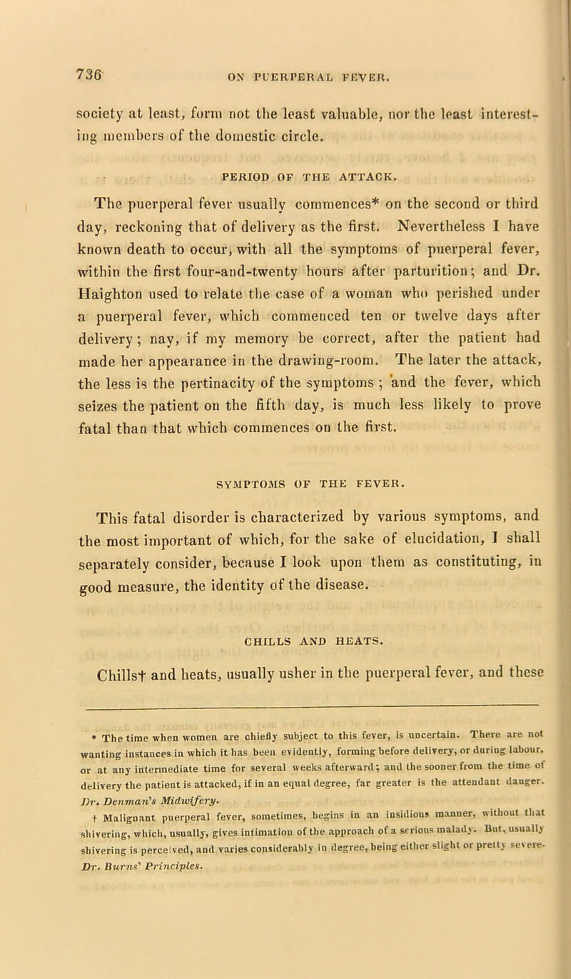 73G society at least, form not the least valuable, nor the least interest- ing memhers of the domestic circle. PERIOD OF THE ATTACK. The puerperal fever usually commences* on the second or third day, reckoning that of delivery as the first. Nevertheless I have known death to occur, with all the symptoms of puerperal fever, within the first four-and-twenty hours after parturition; and Dr. Haighton used to relate the case of a woman who perished under a puerperal fever, which commenced ten or twelve days after delivery; nay, if my memory be correct, after the patient had made her appearance in the drawing-room. The later the attack, the less is the pertinacity of the symptoms ; and the fever, which seizes the patient on the fifth day, is much less likely to prove fatal than that which commences on the first. SYMPTOMS OF THE FEVER, This fatal disorder is characterized by various symptoms, and the most important of which, for the sake of elucidation, I shall separately consider, because I look upon them as constituting, in good measure, the identity of the disease. CHILLS AND HEATS. Chillst and heats, usually usher in the puerperal fever, and these * The time when women are chiefly subject to this fever, is uncertain. There are not wanting instances in which it has been evidently, forming before delivery, or during labour, or at any intermediate time for several weeks afterward; and the sooner from the time of delivery the patient is attacked, if in an equal degree, far greater is the attendant danger. Dr. Denman’s Midwifery. + Malignant puerperal fever, sometimes, begins in an insidious manner, without tliat shivering, whicli, usually, gives intimation of the approach of a serious malady. But, usually shivering is perceived, and varies considerably in degree, being either slight or pretty severe. Dr. Burns’ Principles.