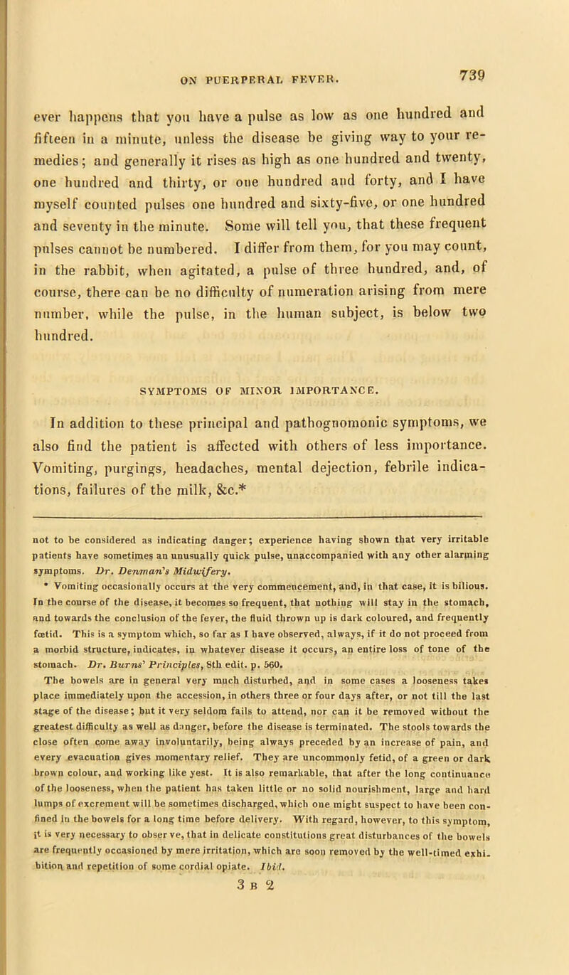 ON PUEIlPERAr, FKVF.K. ever liappens that you have a pulse as low as one hundred and fifteen in a minute, unless the disease be giving way to your re- medies; and generally it rises as high as one hundred and twenty, one hundred and thirty, or one hundred and forty, and I have myself counted pulses one hundred and sixty-five, or one hundred and seventy in the minute. Some will tell you, that these frequent pulses cannot be numbered. I differ from them, for you may count, in the rabbit, when agitated, a pnlse of three hundred, and, of course, there can be no difficulty of numeration arising from mere number, while the pulse, in the human subject, is below two hundred. SY.UPTOMS OF MINOR IMPORTANCE. In addition to these principal and pathognomonic symptoms, we also find the patient is affected with others of less importance. Vomiting, purgings, headaches, mental dejection, febrile indica- tions, failures of the milk, &c.* not to be considered as indicating; danger; experience having shown that very irritable patients have sometimes an unusually quick pulse, unaccompanied with any other alarpaing symptoms. Dr, Denman^s Midwifery* * Vomiting occasionally occurs at the very commencement, and, in that case, it is bilious. In the course of the disease, it becomes so frequent, that nothing will stay in the stomach, and towards the conclusion of the fever, the fluid thrown up is dark coloured, and frequently fcetid. This is a symptom which, so far as I have observed, always, if it do not proceed from a morbid structure, indicates, in whatever disease It occurs, an entire loss of tone of the stomach. Dr, Burns^ Principles^ 8th edit. p. 560. The bowels are in general very much disturbed, aqd in some cases a looseness takes place immediately upon the accession, in others three or four days after, or not till the last stage of the disease; hut it very seldom fails to attend, nor can it be removed without the greatest diificulty as well as dnnger, before the disease is terminated. The stools towards the close often come away involuntarily, being always preceded by an increase of pain, and every evacuation gives momentary relief. They are uncommonly fetid, of a green or dark brown colour, and working like yest. It is also remarkable, that after the long continuance of the looseness, when the patient has taken little or no solid nourishment, large and hard lumps of excrement will be sometimes discharged, which one might suspect to have been con- fined in the bowels for a long time before delivery. With regard, however, to this symptom, it is very necessary to obser ve, that in delicate constitutions great disturbances of the bowels are frequently occasioned by mere irritatjop, which are soon removed by the well-timed ejthi- bitioti and repetition of some cordial opiate. Ibid, 3 B 2