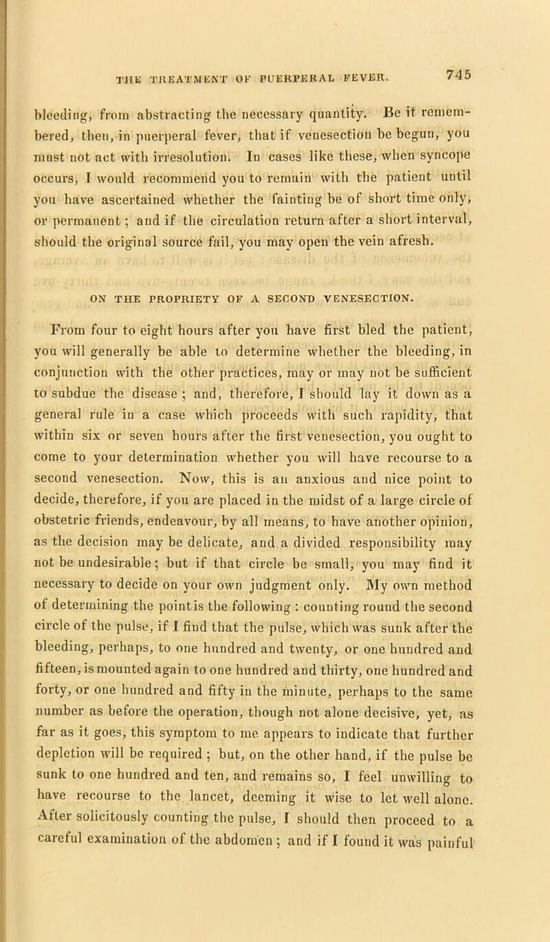 bleeding, from abstracting the necessary quantity. Be it remem- bered, then, in puerperal fever, that if venesection be begun, you must not act with irresolution. In cases like these, when syncope occurs, I would recommend you to remain with the patient until you have ascertained whether the fainting be of short time only, or permanent; and if the circulation return after a short interval, should the original source fail, you may open the vein afresh. ON THE PROPRIETY OF A SECOND VENESECTION. From four to eight hours after you have first bled the patient, you will generally be able to determine whether the bleeding, in conjunction with the other practices, may or may not be sufficient to subdue the disease ; and, therefore, I should lay it down as a general rule in a case which proceeds with such rapidity, that within six or seven hours after the first venesection, you ought to come to your determination whether you will h.ave recourse to a second venesection. Now, this is an anxious and nice point to decide, therefore, if you are placed in the midst of a large circle of obstetric friends, endeavour, by all means, to have another opinion, as the decision may be delicate, and a divided responsibility may not be undesirable; but if that circle be small, you may find it necessary to decide on your own judgment only. My own method of determining the pointis the following : counting round the second circle of the pulse, if I find that the pulse, which was sunk after the bleeding, perhaps, to one hundred and twenty, or one hundred and fifteen, is mounted again to one hundred and thirty, one hundred and forty, or one hundred and fifty in the minute, perhaps to the same number as before the operation, though not alone decisive, yet, as far as it goes, this symptom to me appears to indicate that further depletion will be required ; but, on the other hand, if the pulse be sunk to one hundred and ten, and remains so, I feel unwilling to have recourse to the lancet, deeming it wise to let well alone. After solicitously counting the pulse, I should then proceed to a careful examination of the abdomen ; and if I found it was painful