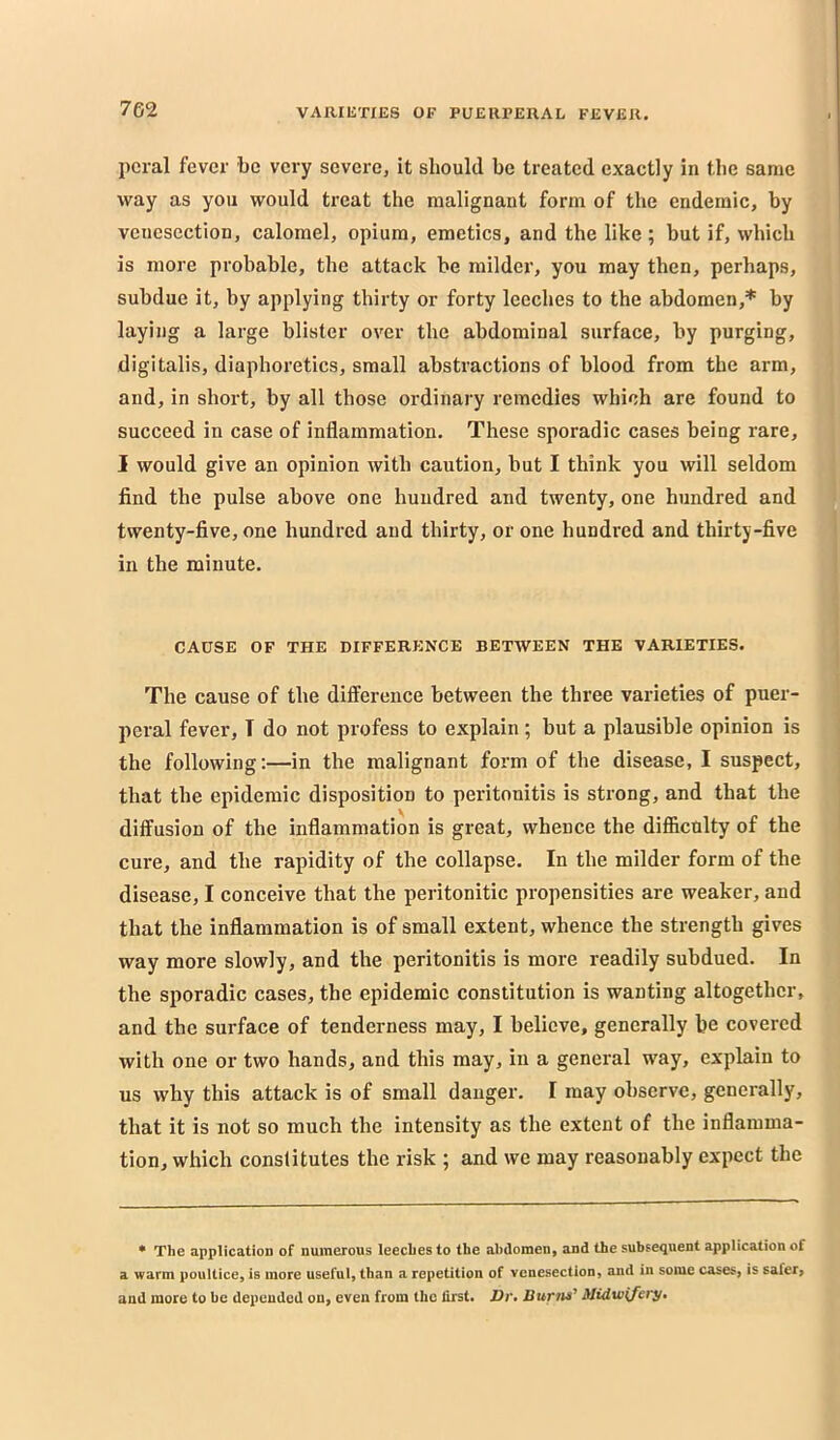 pcral fever be very severe, it should be treated exactly in the same way as you would treat the malignant form of the endemic, by venesection, calomel, opium, emetics, and the like ; but if, which is more probable, the attack be milder, you may then, perhaps, subdue it, by applying thirty or forty leeches to the abdomen,* by laying a large blister over the abdominal surface, by purging, digitalis, diaphoretics, small abstractions of blood from the arm, and, in short, by all those ordinary remedies which are found to succeed in case of inflammation. These sporadic cases being rare, I would give an opinion with caution, but I think you will seldom find the pulse above one hundred and twenty, one hundred and twenty-five, one hundred and thirty, or one hundred and thirty-five in the minute. CAUSE OF THE DIFFERENCE BETWEEN THE VARIETIES. The cause of the difference between the three varieties of puer- peral fever, I do not profess to explain ; but a plausible opinion is the following:—in the malignant form of the disease, I suspect, that the epidemic disposition to peritonitis is strong, and that the diffusion of the inflammation is great, whence the difficulty of the cure, and the rapidity of the collapse. In the milder form of the disease, I conceive that the peritonitic propensities are weaker, and that the inflammation is of small extent, whence the strength gives way more slowly, and the peritonitis is more readily subdued. In the sporadic cases, the epidemic constitution is wanting altogether, and the surface of tenderness may, I believe, generally be covered with one or two hands, and this may, in a general way, explain to us why this attack is of small danger. I may observe, generally, that it is not so much the intensity as the extent of the inflamma- tion, which constitutes the risk ; and we may reasonably expect the * The application of numerous leeches to the abdomen, and the subsequent application of a warm poultice, is more useful, than a repetition of venesection, and in some cases, is safer, and more to be depended on, even from the first. Z>r. liuvns^ Midwifery*