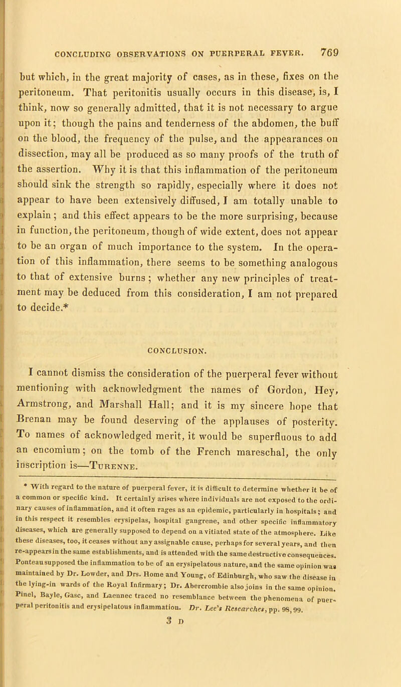 but which, in the great majority of cases, as in these, fixes on the peritoneum. That peritonitis usually occurs in this disease, is, I think, now so generally admitted, that it is not necessary to argue j upon it; though the pains and tenderness of the abdomen, the butf D on the blood, the frequency of the pulse, and the appearances on 3 dissection, may all be produced as so many proofs of the truth of the assertion. Why it is that this inflammation of the peritoneum should sink the strength so rapidly, especially where it does not appear to have been extensively diffused, I am totally unable to explain; and this effect appears to be the more surprising, because in function, the peritoneum, though of wide extent, does not appear to be an organ of much importance to the system. In the opera- tion of this inflammation, there seems to be something analogous to that of extensive burns; whether any new principles of treat- i ment may be deduced from this consideration, I am not prepared || to decide.* 'i I 5 CONCLUSION. t I cannot dismiss the consideration of the puerperal fever without I mentioning with acknowledgment the names of Gordon, Hey, I Armstrong, and Marshall Hall; and it is my sincere hope that [ Brenan may be found deserving of the applauses of posterity. ? To names of acknowledged merit, it would be superfluous to add t an encomium; on the tomb of the French mareschal, the only I inscription is—Turenne. ( ' • With regard to the nature of puerperal fever, it is difficult to determine whether it be of It a common or specific kind. It certainly arises where individuals are not exposed to the ordi- k nary causes of inflammation, and it often rages as an epidemic, particularly iu hospitals; and |. in this respect it resembles erysipelas, hospital gangrene, and other specific inflammatory li diseases, which are generally supposed to depend on a vitiated state of the atmosphere. Like I’ these diseases, too, it ceases without any assignable cause, perhaps for several years, and then I re-appearsinthe same establishments, and is attended with the same destructive consequences. II Ponteau supposed the inflammation to be of an erysipelatous nature, and the same opinion was k maintained by Dr. Lowder, and Drs. Home and Young, of Edinburgh, who saw the disease in I the lying-in wards of the Royal Infirmary; Dr. Abercrombie also joins in the same opinion. » Pinel, Bayle, Gasc, and Laennec traced no resemblance between the phenomena of pueri * peral peritonitis and erysipelatous inflammation. Dr. Lee's Researches, pp. 98,99. 3 n