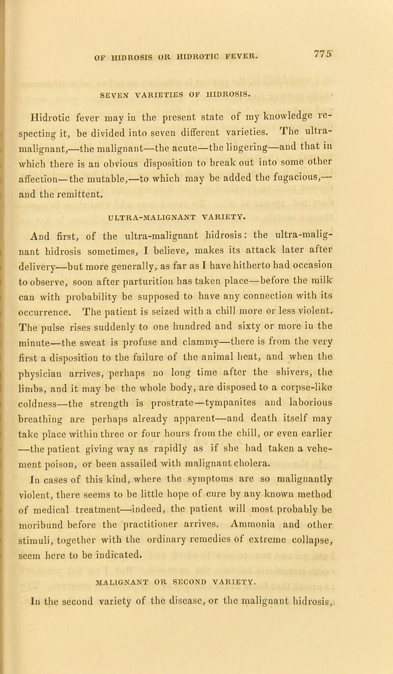 773 SEVEN VARIETIES OF IIIDROSIS. Hidrotic fever may in the present state of my knowledge re- specting it, be divided into seven different varieties. The ultra- malignant,—the malignant—the acute—the lingering—and that in which there is an obvious disposition to break out into some other affection—the mutable,—to which may be added the fugacious, and the remittent. ULTRA-MALIGNANT VARIETY. And first, of the ultra-malignant hidrosis: the ultra-malig- nant hidrosis sometimes, I believe, makes its attack later after delivery—but more generally, as far as I bave hitherto had occasion to observe, soon after parturition has taken place—before the milk can with probability be supposed to bave any connection with its occurrence. The patient is seized with a chill more or less violent. The pulse rises suddenly to one hundred and sixty or more in the minute—the sweat is profuse and clammy—there is from the very first a disposition to the failure of the animal heat, and when the physician arrives, perhaps no long time after the shivers, the limbs, and it may be the whole body, are disposed to a corpse-like coldness—the strength is prostrate—tympanites and laborious breathing are perhaps already apparent—and death itself may take place within three or four hours from the chill, or even earlier —the patient giving way as rapidly as if she had taken a vehe- ment poison, or been assailed with malignant cholera. In cases of this kind, where the symptoms are so malignantly violent, there seems to be little hope of cure by any known method of medical treatment—indeed, the patient will most probably be moribund before the practitioner arrives. Ammonia and other stimuli, together with the ordinary remedies of extreme collapse, seem here to be indicated. MALIGNANT OR SECOND VARIETY. In the second variety of the disease, or the malignant hidrosis,.