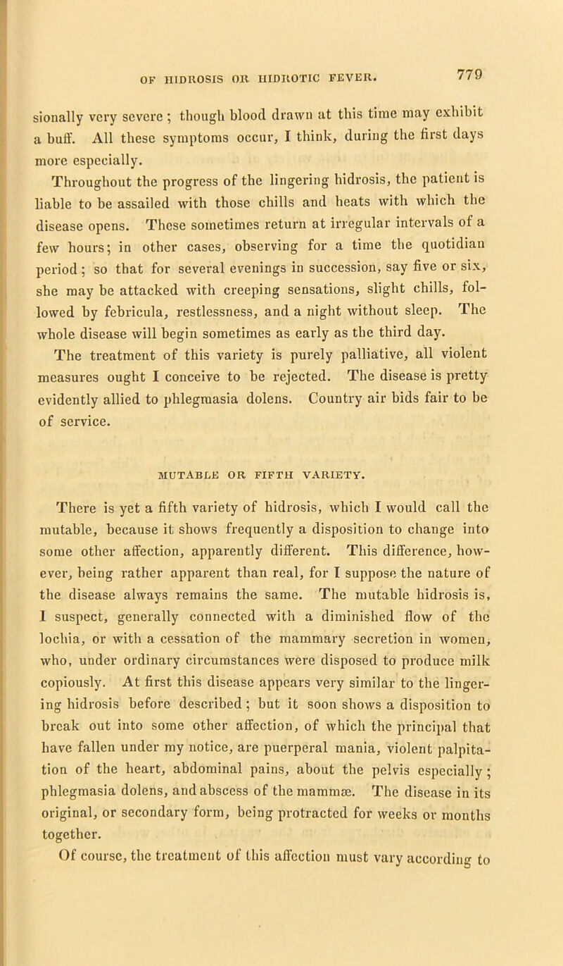 sionally very severe; though blood drawn at this time may exhibit a buff. All these symptoms occur, I think, during the first days more especially. Throughout the progress of the lingering hidrosis, the patient is liable to be assailed with those chills and heats with which the disease opens. These sometimes return at irregular intervals of a few hours; in other cases, observing for a time the quotidian period; so that for several evenings in succession, say five or six, she may be attacked with creeping sensations, slight chills, fol- lowed by febricula, restlessness, and a night without sleep. The whole disease will begin sometimes as early as the third day. The treatment of this variety is purely palliative, all violent measures ought I conceive to be rejected. The disease is pretty evidently allied to phlegmasia dolens. Country air bids fair to be of service. MUTABLE OR FIFTH VARIETY. There is yet a fifth variety of hidrosis, which I would call the mutable, because it shows frequently a disposition to change into some other affection, apparently different. This difference, how- ever, being rather apparent than real, for I suppose the nature of the disease always remains the same. The mutable hidrosis is, 1 suspect, generally connected with a diminished flow of the lochia, or with a cessation of the mammary secretion in women, who, under ordinai-y circumstances were disposed to produce milk copiously. At first this disease appears very similar to the linger- ing hidrosis before described; but it soon shows a disposition to break out into some other affection, of which the principal that have fallen under my notice, are puerperal mania, violent palpita- tion of the heart, abdominal pains, about the pelvis especially; phlegmasia dolens, and abscess of the mammm. The disease in its original, or secondary form, being protracted for weeks or months together. Of course, the treatment of this affection must vary according to