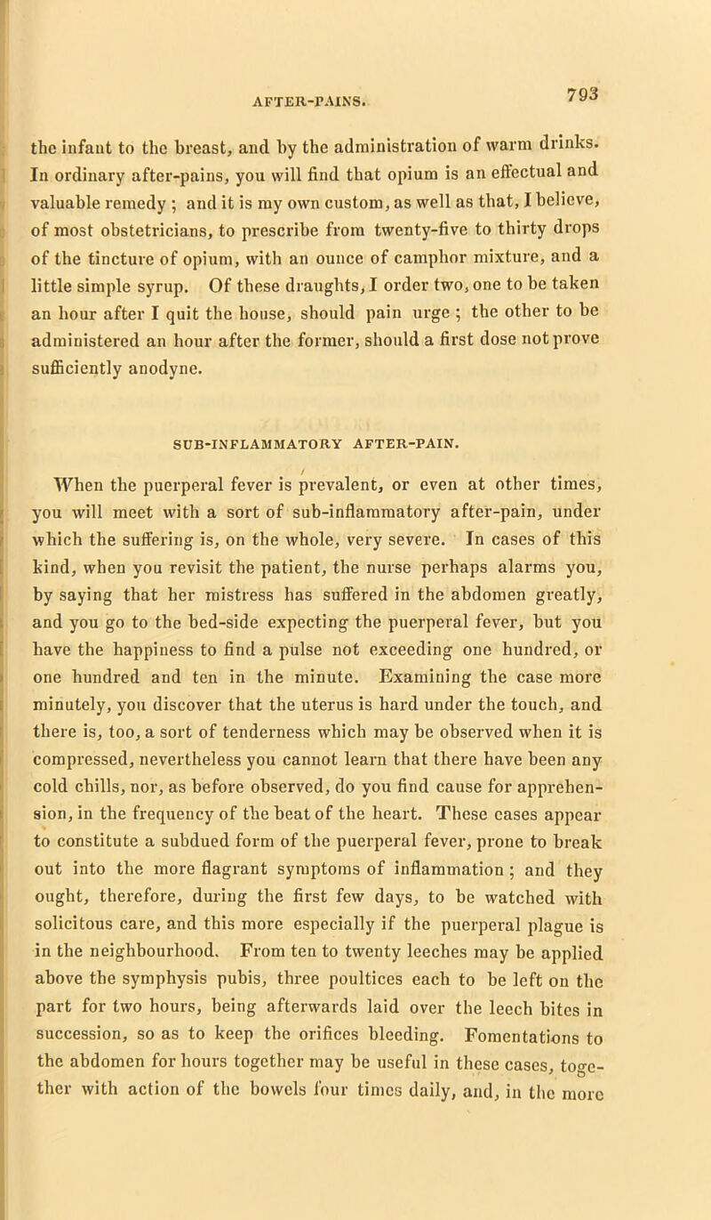 the infant to the breast, and by the administration of warm drinks. 1 In ordinary after-pains, you will find that opium is an effectual and •I valuable remedy ; and it is my own custom, as well as that, I believe, c of most obstetricians, to prescribe from twenty-five to thirty drops D of the tincture of opium, with an ounce of camphor mixture, and a I little simple syrup. Of these draughts, I order two, one to be taken 8 an hour after I quit the house, should pain urge ; the other to be I administered an hour after the former, should a first dose not prove j sufficiently anodyne. t ^ SUB-INFLAMMATORY AFTER-PAIN. When the puerperal fever is prevalent, or even at other times, you will meet with a sort of sub-inflammatory after-pain, under I which the suffering is, on the whole, very severe. In cases of this kind, when you revisit the patient, the nurse perhaps alarms you, by saying that her mistress has suffered in the abdomen greatly, I and you go to the bed-side expecting the puerperal fever, but you have tbe happiness to find a pulse not exceeding one hundred, or ( one hundred and ten in the minute. Examining the case more i minutely, you discover that the uterus is hard under the touch, and ( there is, too, a sort of tenderness which may be observed when it is I compressed, nevertheless you cannot learn that there have been any I cold chills, nor, as before observed, do you find cause for apprehen- j sion, in the frequency of tbe beat of the heart. These eases appear f to constitute a subdued form of the puerperal fever, prone to break out into the more flagrant symptoms of inflammation ; and they ' ought, therefore, during the first few days, to be watched with 1 solicitous care, and this more especially if the puerperal plague is in the neighbourhood. From ten to twenty leeches may be applied above the symphysis pubis, three poultices each to be left on the part for two hours, being afterwards laid over the leech bites in succession, so as to keep the orifices bleeding. Fomentations to the abdomen for hours together may be useful in these cases, toge- ther with action of the bowels four times daily, and, in the more