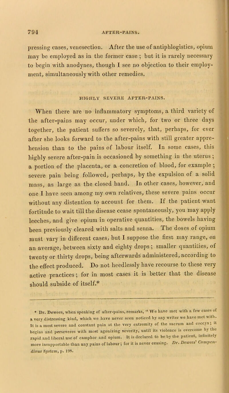 pressing cases, venesection. After the use of antiphlogistics, opium may be employed as in the former case ; but it is rarely necessary to begin with anodynes, though I see no objection to their employ- ment, simultaneously with other remedies. HIGHLY SEVERE AFTER-PAINS. When there are no inflammatory symptoms, a third variety of the after-pains may occur, under which, for two or three days together, the patient suffers so severely, that, perhaps, for ever after she looks forward to the after-pains with still greater appre- hension than to the pains of labour itself. In some cases, this highly severe after-pain is occasioned by something in the uterus ; a portion of the placenta, or a concretion of blood, for example ; severe pain being followed, perhaps, by the expulsion of a solid mass, as large as the closed hand. In other cases, however, and one I have seen among my own relatives, these severe pains occur without any distention to account for them. If the patient want fortitude to wait till the disease cease spontaneously, you may apply leeches, and give opium in operative quantities, the bowels having been previously cleared with salts and senna. The doses of opium must vary in different cases, but I suppose the first may range, on an average, between sixty and eighty drops 5 smaller quantifies, of twenty or thirty drops, being afterwards administered, according to the effect produced. Do not heedlessly have recourse to these very active practices ^ for in most cases it is better that the disease should subside of itself.* * Dr. Dewees, when speaking of after-pains, remarks, “ We have met with a few cases of a very distressing kind, which we have never seen noticed by any writer we have met with. It is a most severe and constant pain at the very extremity of the sacrum and coccyx; it begins and perseveres with most agonizing severity, until its violence is overcome by the rapid and liberal use of camphor and opium. It is declared to be by the patient, mBnitely more insupportable than any pains of labour; for it is never ceasing. Dr- Dewees Contpen dioxis System, p. 108.