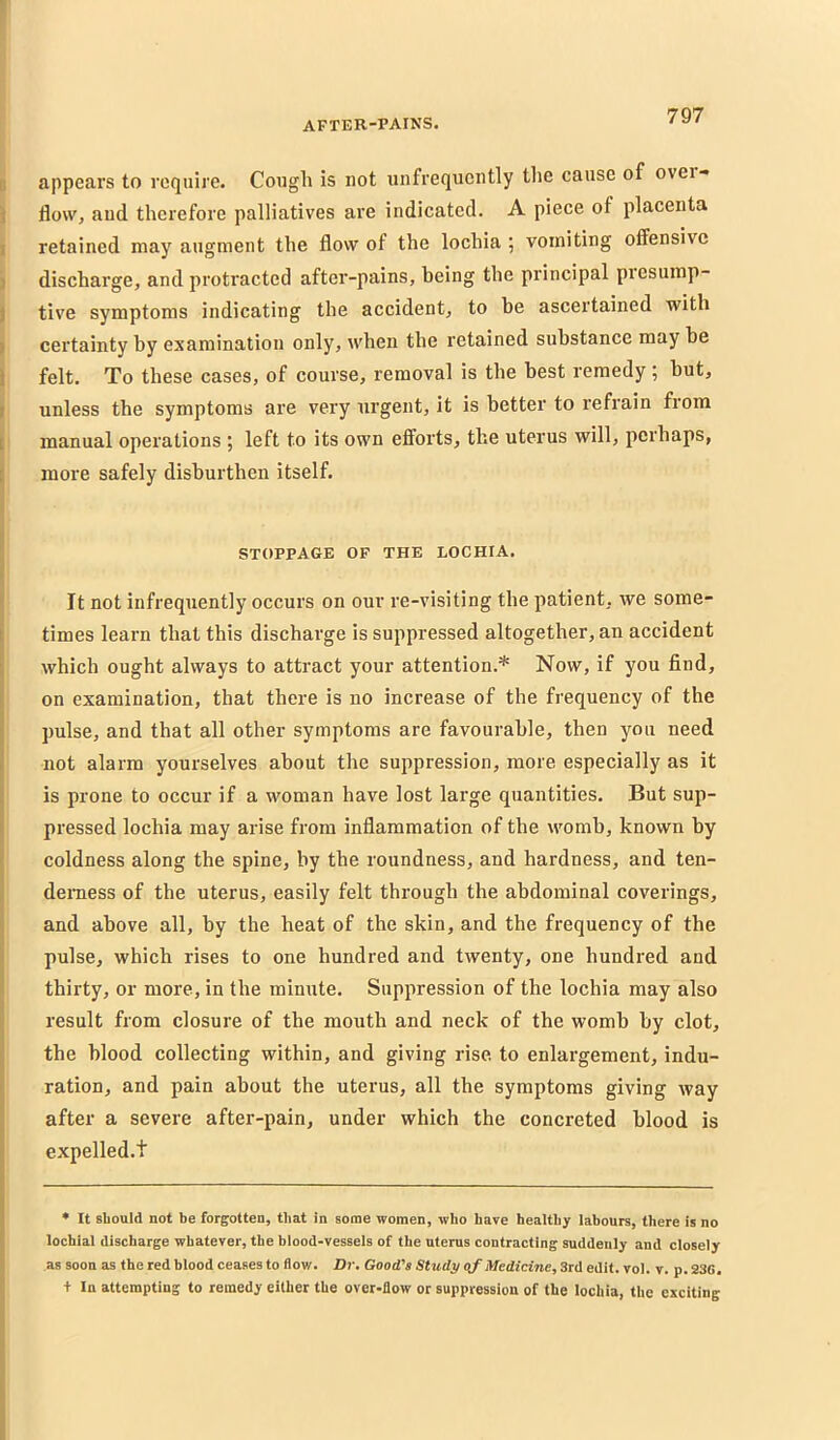 [i appears to require. Cough is not unfrequently tlic cause of ovei-» i flow, and therefore palliatives are indicated. A piece of placenta I retained may augment the flow of the lochia ; vomiting offensive ) discharge, and protracted after-pains, being the principal piesump- I tive symptoms indicating the accident, to be ascertained with I certainty by examination only, when the retained substance may he i felt. To these cases, of course, removal is the best remedy; but, I unless the symptoms are very urgent, it is better to refrain from t manual operations ; left to its own effoi’ts, the uterus will, perhaps, t more safely disburthen itself. STOPPAGE OF THE LOCHIA. I It not infrequently occurs on our re-visiting the patient, we some- times learn that this discharge is suppressed altogether, an accident which ought always to attract your attention.* Now, if you find, on examination, that there is no increase of the frequency of the pulse, and that all other symptoms are favourable, then you need not alarm yourselves about the suppression, more especially as it is prone to occur if a woman have lost large quantities. But sup- pressed lochia may arise from inflammation of the womb, known by coldness along the spine, by the roundness, and hardness, and ten- I demess of the uterus, easily felt through the abdominal coverings, and above all, by the heat of the skin, and the frequency of the pulse, which rises to one hundred and twenty, one hundred and thirty, or more, in the minute. Suppression of the lochia may also result from closure of the mouth and neck of the womb by clot, the blood collecting within, and giving rise, to enlargement, indu- ration, and pain about the uterus, all the symptoms giving way after a severe after-pain, under which the concreted blood is expelled.t • It Bliould not be forgotten, that in some women, who have healthy labours, there is no lochial discharge whatever, the blood-vessels of the uterus contracting suddenly and closely as soon as the red blood ceases to flow. H?-. Good's Study <if Medicine, 3rd edit. vol. v. p. 236. + In attempting to remedy either the over-flow or suppression of the lochia, the exciting