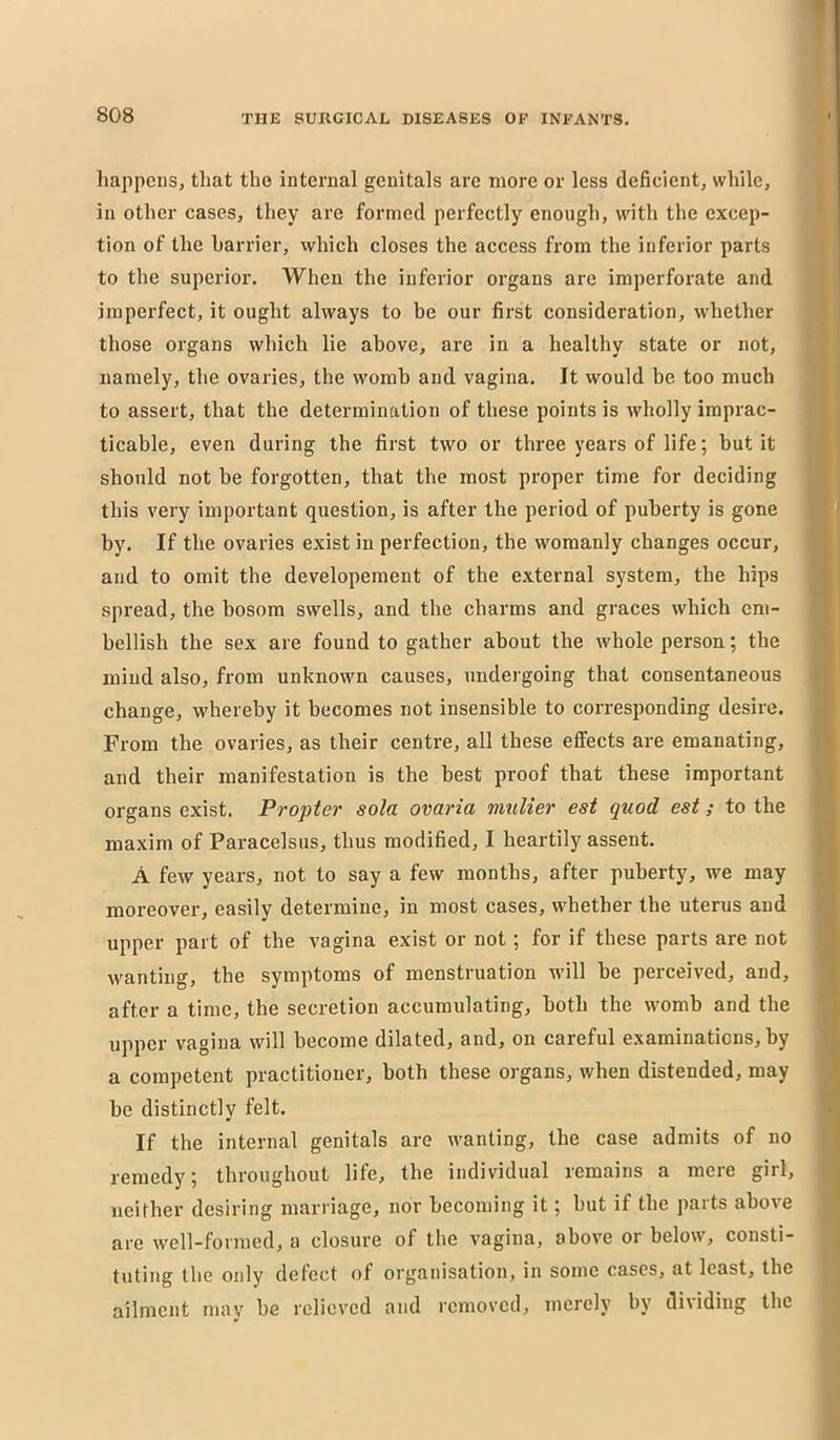 liappciis, that the internal genitals are more or less deficient, while, in other cases, they are formed perfectly enough, with the excep- tion of the harrier, which closes the access from the inferior parts to the superior. When the inferior organs are imperforate and imperfect, it ought always to be our first consideration, whether those organs which lie above, are in a healthy state or not, namely, the ovaries, the womb and vagina. It would be too much to assert, that the determination of these points is wholly imprac- ticable, even during the first two or three years of life; but it should not be forgotten, that the most proper time for deciding this very important question, is after the period of puberty is gone by. If the ovaries exist in perfection, the womanly changes occur, and to omit the developement of the external sy'stem, the hips spread, the bosom swells, and the charms and graces which em- bellish the sex are found to gather about the whole person; the mind also, from unknown causes, undergoing that consentaneous change, whereby it becomes not insensible to corresponding desire. From the ovaries, as their centre, all these effects are emanating, and their manifestation is the best proof that these important organs exist. Propter sola ovaria mulier est quod est; to the maxim of Paracelsus, thus modified, I heartily assent. A few years, not to say a few months, after puberty, we may moreover, easily determine, in most cases, whether the uterus and upper part of the vagina exist or not; for if these parts are not wanting, the symptoms of menstruation will be perceived, and, after a time, the secretion accumulating, both the womb and the upper vagina will become dilated, and, on careful examinations, by a competent practitioner, both these organs, when distended, may be distinctly felt. If the internal genitals are wanting, the case admits of no remedy; throughout life, the individual remains a mere girl, neither desiring marriage, nor becoming it; but if the parts above are well-formed, a closure of the vagina, above or below, consti- tuting the only detect of organisation, in some cases, at least, the ailment mav be relieved and I’emoved, merely by di\iding the