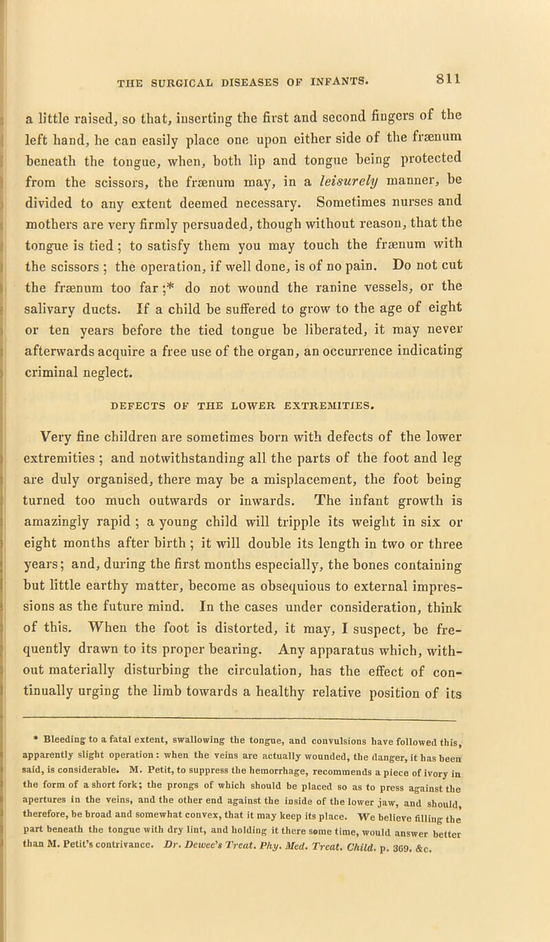 5 a little raised, so that, inserting the first and second fingers of the 1 left hand, he can easily place one upon either side of the frsenum I beneath the tongue, when, both lip and tongue being protected I from the scissors, the frmnura may, in a leisurely manner, be j divided to any extent deemed necessary. Sometimes nurses and |i mothers are very firmly persuaded, though without reason, that the I tongue is tied; to satisfy them you may touch the fraenum with I the scissors ; the operation, if well done, is of no pain. Do not cut I the frsenum too far ;* do not wound the ranine vessels, or the salivary ducts. If a child be suffered to grow to tbe age of eight or ten years before the tied tongue be liberated, it may never afterwards acquire a free use of the organ, an occurrence indicating criminal neglect. DEFECTS OF THE LOWER EXTREMITIES. Very fine children are sometimes born with defects of the lower extremities ; and notwithstanding all the parts of the foot and leg are duly organised, there may be a misplacement, the foot being turned too much outwards or inwards. The infant growth is amazingly rapid ; a young child will tripple its weight in six or eight months after birth ; it will double its length in two or three years; and, during the first months especially, the bones containing but little earthy matter, become as obsequious to external impres- sions as the future mind. In the cases under consideration, think of this. When the foot is distorted, it may, I suspect, be fre- quently drawn to its proper bearing. Any apparatus which, with- out materially disturbing the circulation, has the effect of con- tinually urging the limb towards a healthy relative position of its • Bleeding to a fatal extent, swallowing the tongue, and convulsions have followed this, apparently slight operation: when the veins are actually wounded, the danger, it has been said, is considerable. M. Petit, to suppress the hemorrhage, recommends a piece of ivory in the form of a short fork; the prongs of which should be placed so as to press against the apertures in the veins, and the other end against the inside of the lower jaw, and should therefore, be broad and somewhat convex, that it may keep its place. We believe filling the part beneath the tongue with dry lint, and holding it there some time, would answer better than M. Petit’s contrivance. Dr. Dewee’s Treat. Phy. Med. Treat. Child, p. 309. &c.