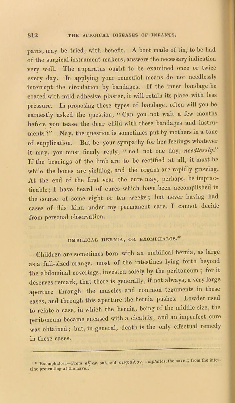 parts, may be tried, with benefit. A boot made of tin, to be bad of the surgical instrument makers, answers the necessary indication very well. The apparatus ought to be examined once or twice every day. In applying your remedial means do not needlessly interrupt the circulation by bandages. If the inner bandage be coated with mild adhesive plaster, it will retain its place with less pressure. In proposing these types of bandage, often will you be earnestly asked the question, “ Can you not wait a few months before you tease the dear child with these bandages and instru- ments Nay, the question is sometimes put hy mothers in a tone of supplication. But be your sympathy for her feelings whatever it may, you must firmly reply, “ no! not one day, needlessly. If the bearings of the limb are to be rectified at all, it must be while the bones are yielding, and the organs are rapidly growing. At the end of the first year the cure may, perhaps, be impiac- ticable; I have heard of cures which have been accomplished in the course of some eight or ten weeks; but never having had cases of this kind under my permanent care, I cannot decide from personal observation. UMBILICAL HERNIA, OR EXOMPHALOS.* Children are sometimes born with an umbilical hernia, as large as a full-sized orange, most of the intestines lying forth beyond the abdominal coverings, invested solely by the peritoneum ; foi it deserves remark, that there is generally, if not always, a very large ajierture through the muscles and common teguments in these cases, and through this aperture the hernia pushes. Lowder used to relate a case, in which the hernia, being of the middle size, the peritoneum became encased with a cicatrix, and an imperfect cure was obtained; but, in general, death is the only effectual remedy in these cases. • Exomphalos-.-From ef ear, out, and ofl^aXos, owpAaZoi, the navel; from the intes. tine protruding at the navel.