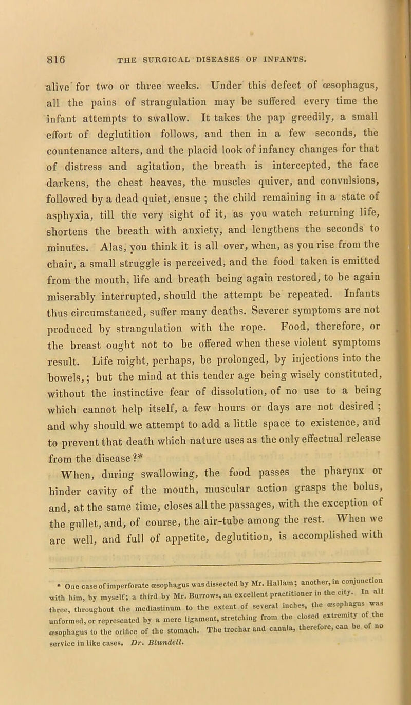 alive for two or three weeks. Under this defect of cesophagus, all the pains of strangulation may be suffered every time the infant attempts to swallow. It takes the pap greedily, a small effort of deglutition follows, and then in a few seconds, the countenance alters, and the placid look of infancy changes for that of distress and agitation, the breath is intercepted, the face darkens, the chest heaves, the muscles quiver, and convulsions, followed by a dead quiet, ensue ; the child remaining in a state of asphyxia, till the very sight of it, as you watch returning life, shortens the breath with anxiety, and lengthens the seconds to minutes. Alas, you think it is all over, when, as you rise from the chair, a small struggle is perceived, and the food taken is emitted from the mouth, life and breath being again restored, to be again miserably interrupted, should the attempt be repeated. Infants thus circumstanced, suffer many deaths. Severer symptoms are not produced by strangulation with the rope. Food, therefore, or the breast ought not to be offered when these violent symptoms result. Life might, perhaps, be prolonged, by injections into the bowels,; but the mind at this tender age being wisely constituted, without the instinctive fear of dissolution, of no use to a being which cannot help itself, a few hours or days are not desired ; and why should we attempt to add a little space to existence, and to prevent that death which nature uses as the only effectual release from the disease ?* When, during swallowing, the food passes the pharynx or hinder cavity of the mouth, muscular action grasps the bolus, and, at the same time, closes all the passages, with the exception of the gullet, and, of course, the air-tube among the rest. When we are well, and full of appetite, deglutition, is accomplished with • One case of imperforate oesophagus was dissected by Mr. Hallara; another, in conjunction with him, by myself; a third by Mr. Burrows, an excellent practitioner in the city. In all three, throughout the mediastinum to the extent of several inches, the oesophagus was unformed, or represented by a mere ligament, stretching from the closed extremity of the oesophagus to the orifice of the stomach. The trochar and canula, therefore, can be of no service in like cases* Dr» Blundell*