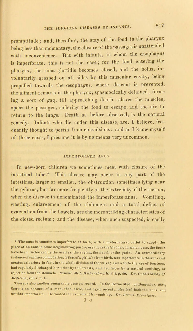 promptitude; and, therefore, the stay of the food in the phaiyiix being less than momentary, the closure of the passages is unattended with inconvenience. But with infants, in whom the oesopfiagtis is imperforate, this is not the case; tor the food enteiing the pharynx, the rima glottidis becomes closed, and the bolus, in- voluntarily grasped on all sides by this muscular cavity, being propelled towards the oesophagus, where descent is prevented, the aliment remains in the pharynx, spasmodically detained, form- ing a sort of gag, till approaching death relaxes the muscles, opens the passages, sntfering the food to escape, and the air to return to the lungs. Death as before observed, is the natural remedy. Infants who die under this disease, are, I believe, fre- quently thought to perish from convulsions; and as I know myself of three cases, I presume it is by no means very uncommon. IMPERFORATE ANUS. In new-born children we sometimes meet with closure of the intestinal tube.* This closure may occur in any part of the intestines, larger or smaller, the obstruction sometimes lying near the pylorus, but far more frequently at the extremity of the rectum, when the disease in denominated the imperforate anus. Vomiting, wasting, enlargement of the abdomen, and a total defect of evacuation from tbe bowels, are the more striking characteristics of the closed rectum ; and the disease, when once suspected, is easily ] • The anus is sometimes imperforate at birth, with a preternatural outlet to supplj- the I place of an anus in some neighbouring; part or organ, as the bladder, in which case, the faeces I have been discharged by the urethra, the vagina, the navel, or the groin. An extraordinary j instance of such accommodation, is tliat of a girI,who from birth, was imperforate in the anus and I meatus nrinarius; in fact, in the whole division of the vulva; and who to the age of fourteen, had regularly discharged her urine by the breasts, and her fmces by a natural vomiting, or rejection from the stomach. Samml. Med. IVahrnehm., h. viij. p. 29. Dr. Good’s Study of 1 Medicine, voi. i. p. 4. ( There is also another remarkable case on record. In the Revue Med. for December, I82:t, j there is an account of a man, then alive, and aged seventy, who had both the anus and J urethra imperforate. lie voided the excrement by vomiting. Dr. Burns’ Prioicivles ] 3 G