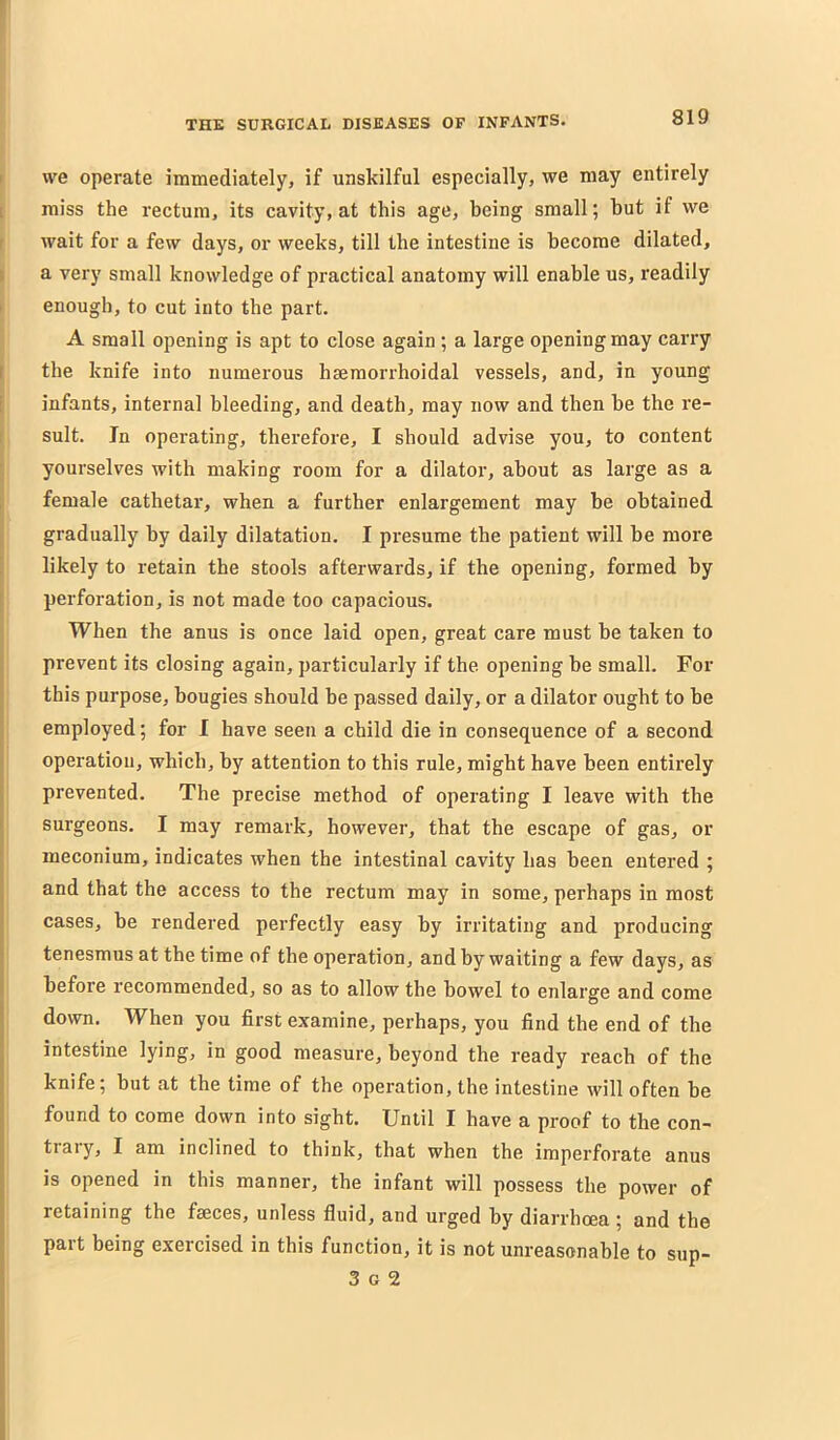 r we operate immediately, if unskilful especially, we may entirely [ miss the rectum, its cavity, at this age, being small; but if we r wait for a few days, or weeks, till the intestine is become dilated, ( a very small knowledge of practical anatomy will enable us, readily I enough, to cut into the part. A small opening is apt to close again ; a large opening may carry I the knife into numerous hsemorrhoidal vessels, and, in young i infants, internal bleeding, and death, may now and then be the re- I suit. Jn operating, therefore, I should advise you, to content ; yourselves with making room for a dilator, about as large as a ; female cathetar, when a further enlargement may be obtained j gradually by daily dilatation. I presume the patient will be more [ likely to retain the stools afterwards, if the opening, formed by I perforation, is not made too capacious. When the anus is once laid open, great care must be taken to prevent its closing again, particularly if the opening be small. For this purpose, bougies should be passed daily, or a dilator ought to be employed; for I have seen a child die in consequence of a second operation, which, by attention to this rule, might have been entirely prevented. The precise method of operating I leave with the surgeons. I may remark, however, that the escape of gas, or meconium, indicates when the intestinal cavity has been entered ; and that the access to the rectum may in some, perhaps in most cases, be rendered perfectly easy by irritating and producing tenesmus at the time of the operation, and by waiting a few days, as before recommended, so as to allow the bowel to enlarge and come down. When you first examine, perhaps, you find the end of the intestine lying, in good measure, beyond the ready reach of the knife; but at the time of the operation, the intestine will often be found to come down into sight. Until I have a proof to the con- trary, I am inclined to think, that when the imperforate anus is opened in this manner, the infant will possess the power of retaining the fseces, unless fiuid, and urged by diarrhoea ; and the part being exercised in this function, it is not unreasonable to sup- 3 G 2