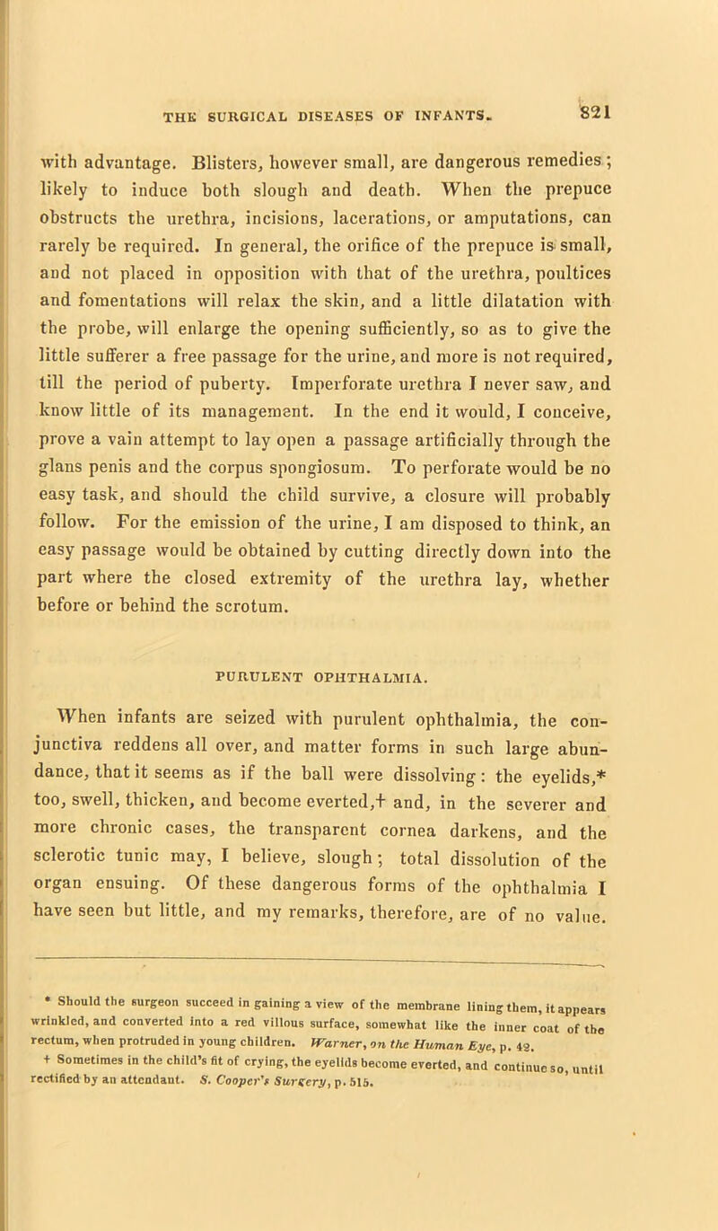 with advantage. Blisters, however small, are dangerous remedies ; likely to induce both slough and death. When the prepuce obstructs the urethra, incisions, lacerations, or amputations, can rarely be required. In general, the orifice of the prepuce is- small, and not placed in opposition with that of the urethra, poultices I and fomentations will relax the skin, and a little dilatation with i the probe, will enlarge the opening sufficiently, so as to give the little sufferer a free passage for the urine, and more is not required, i till the period of puberty. Imperforate urethra I never saw, and I know little of its management. In the end it would, I conceive, prove a vain attempt to lay open a passage artificially through the glans penis and the corpus spongiosum. To perforate would be no easy task, and should the child survive, a closure will probably follow. For the emission of the urine, I am disposed to think, an easy passage would be obtained by cutting directly down into the part where the closed extremity of the urethra lay, whether before or behind the scrotum. PURULENT OPHTHALMIA. When infants are seized with purulent ophthalmia, the con- junctiva reddens all over, and matter forms in such large abun- dance, that it seems as if the ball were dissolving; the eyelids,* too, swell, thicken, and become everted,+ and, in the severer and more chronic cases, the transparent cornea darkens, and the sclerotic tunic may, I believe, slough; total dissolution of the organ ensuing. Of these dangerous forms of the ophthalmia I have seen but little, and my remarks, therefore, are of no value. • Should the surgeon succeed in gaining a view of the membrane lining them, it appears wrinkled, and converted into a red villous surface, somewhat like the inner coat of the rectum, when protruded in young children. Warner, on the Human Eye, p. 42. + Sometimes in the child’s fit of crying, the eyelids become everted, and continue so, until rectified by an attendant. S. Cooper’r Surgery, p. 515.