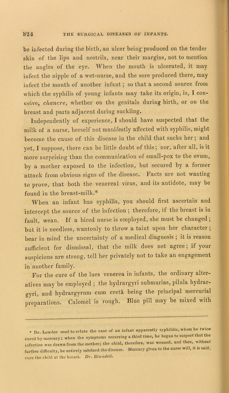 be infected during the birth, an ulcer being produced on the tender skin of the lips and nostrils, near their margins, not to mention the angles of the eye. When the mouth is ulcerated, it may infect the nipple of a wet-nurse, and the sore produced there, may infect the mouth of another infant; so that a second source from which the syphilis of young infants may take its origin, is, I con- ceive, chancre, whether on the genitals during birth, or on the breast and parts adjacent during suckling. Independently of experience, I should have suspected that the milk of a nurse, herself not manifestly affected with syphilis, might become the cause of this disease in the child that sucks her 5 and yet, I suppose, there can be little doubt of this; nor, after all, is it more surprising than the communication of small-pox to the ovum, by a mother exposed to the infection, but secured by a former attack from obvious signs of the disease. Facts are not wanting to prove, that both the venereal virus, and its antidote, may be found in the breast-milk.* When an infant has syphilis, you should first ascertain and intercept the source of the infection ; therefore, if the breast is in fault, wean. If a hired nurse is employed, she must be changed ; but it is needless, wantonly to throw a taint upon her character ; bear in mind the uncertainty of a medical diagnosis j it is reason sufficient for dismissal, that the milk does not agree; if your suspicions are strong, tell her privately not to take an engagement in another family. For the cure of the lues venerea in infants, the ordinary alter- atives may be employed ; the hydrargyri submurias, pilula hydrar- gyri, and hydrargyrum cum cretS, being the principal mercurial preparations’. Calomel is rough. Blue pill may be mixed with * nr.Lowder used to relate tlie case of an infant apparently syphilitic, whom he twice cured by mercury; when the symptoms recurring a third time, he began to suspect that the infection was drawn from the mother; the child, therefore, was weaned, and then, without further difflculty, he entirely subdued the disease. Mercury given to the nurse will, it is said, cure the child at the breast. Dr. Blundell.