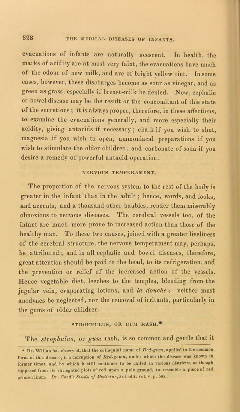 evacuations of infants are naturally acescent. In health, the marks of acidity are at most very faint, the evacuations have much of the odour of new milk, and are of bright yellow tint. In some cases, however, these discharges become as sour as vinegar, and as green as grass, especially if breast-milk be denied. Now, cephalic or bowel disease may be the result or the concomitant of this state of the secretions ; it is always proper, therefore, in these affections, to examine the evacuations generally, and more especially their acidity, giving antacids if necessary; chalk if you wish to shut, magnesia if you wish to open, ammoniacal preparations if you wish to stimulate the older children, and carbonate of soda if you desire a remedy of powerful antacid operation. NEKVOUS TEMPERAMENT. The proportion of the nervous system to the rest of the body is greater in the infant than in the adult; hence, words, and looks, and accents, and a thousand other baubles, render them miserably obnoxious to nervous diseases. The cerebral vessels too, of the infant are much more prone to increased action than those of the healthy man. To these two causes, joined with a greater liveliness of the cerebral structure, the nervous temperament may, perhaps, be attributed ; and in all cephalic and bowel diseases, therefore, great attention should be paid to the head, to its refrigeration, and the prevention or relief of the increased action of the vessels. Hence vegetable diet, leeches to the temples, bleeding from the jugular vein, evaporating lotions, and la douche; neither must anodynes be neglected, nor the removal of irritants, particularly in the gums of older children. STROPHULUS, OR GUM RASH.* The strophulus, or gum rash, is so common and gentle that it ♦ Dr. Willan has observed, that the colloquial name of Red-gum, applied to the common form of this disease, is a corruption of Red-gown, under which the disease was known in former times, and by which it still continues to be called in various districts; as though supposed from its variegated plots of red upon a pale ground, to resemble a piece of red printed linen. Dr. Good's Study (\f Medicine, 3rd edit. vol. v. p. 563.