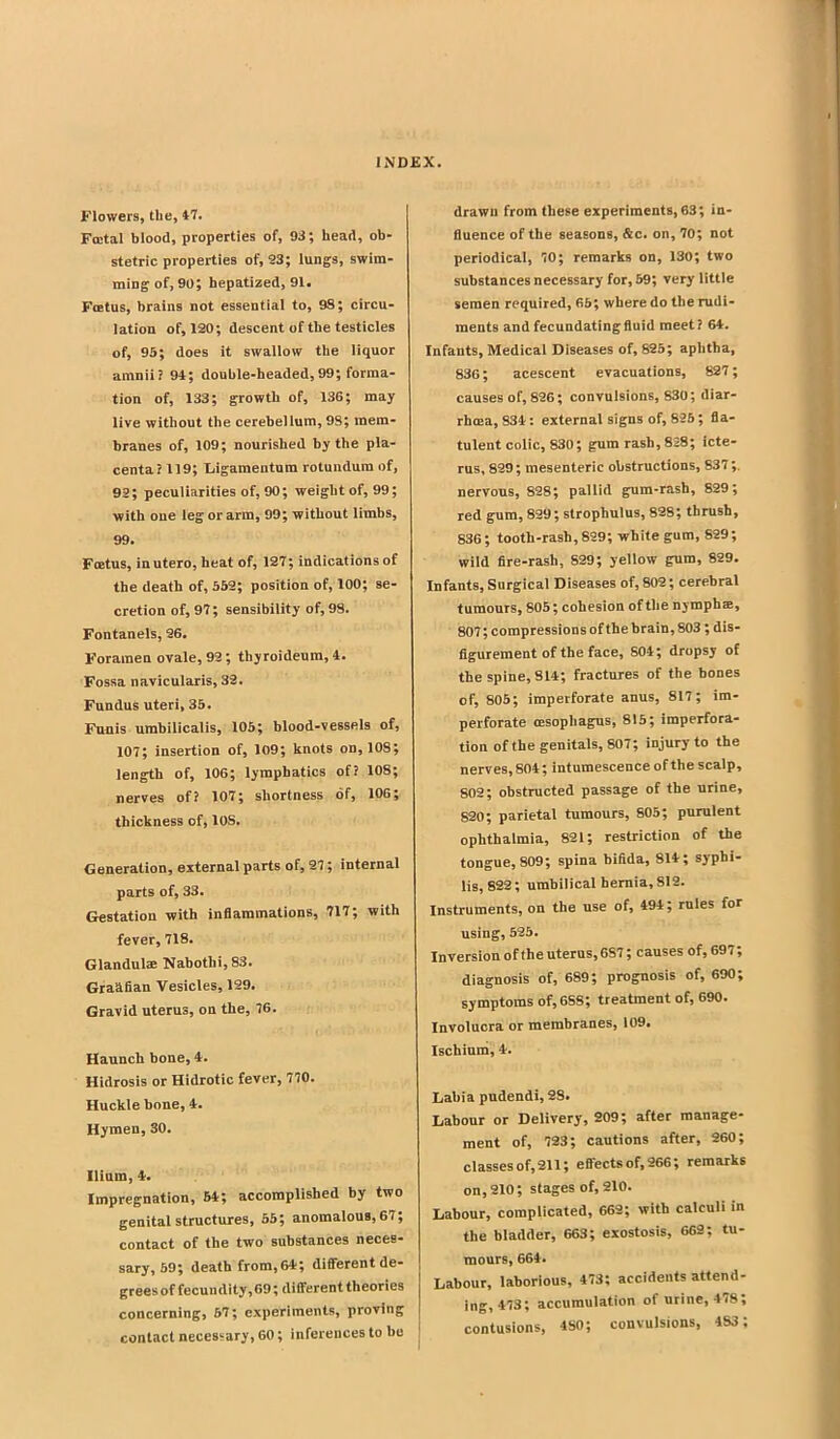 Flowers, the, t7. Fcetal blood, properties of, 93; head, ob- stetric properties of, 23; lungs, swim- ming of, 90; hepatized, 91. Fffitus, brains not essential to, 9S; circu- lation of, 120; descent of the testicles of, 95; does it swaliow the liquor amnii? 94; double-headed,99; forma- tion of, 133; growth of, 136; may live without the cerebelium, 98; mem- branes of, 109; nourished by the pla- centa? 119; tiigamentum rotundum of, 92; peculiarities of, 90; weight of, 99; with one leg or arm, 99; without limbs, 99. Fcetus, inutero, heat of, 127; indications of the death of, 552; position of, 100; se- cretion of, 97; sensibility of, 98. Fontanels, 26. Foramen ovale, 92; thyroideum, 4. Fossa navicularis, 32. Fundus uteri, 35. Funis umbilicalis, 105; blood-vessels of, 107; insertion of, 109; knots on, 108; length of, 106; lymphatics of? 108; nerves of? 107; shortness of, 106; thickness of, 108. Generation, external parts of, 27; internal parts of, 33. Gestation with inflammations, 717; with fever, 718. Glandulre Nabothi, 83. Graafian Vesicles, 129. Gravid uterus, on the, 76. Haunch bone, 4. Hidrosis or Hidrotic fever, 770. Huckle bone, 4. Hymen, 30. Ilium, 4. Impregnation, 64; accomplished by two genital structures, 65; anomalous, 67; contact of the two substances neces- sary, 59; death from,64; different de- grees of fecundity, 69; different theories concerning, 57; experiments, proving contact necessary, 60; inferences to he drawn from these experiments, 63; in- fluence of the seasons, &c. on, 70; not periodical, 70; remarks on, 130; two substances necessary for, 69; very little semen required, 66; where do the rudi- ments and fecundating fluid meet? 64. Infants, Medical Diseases of, 825; aphtha, 836; acescent evacuations, 827; causes of, 826; convulsions, 830; diar- rhoea, 834: external signs of, 826; fla- tulent colic, 830; gum rash, 828; icte- rus, 829; mesenteric obstructions, 837 ;. nervous, 828; pallid gum-rash, 829; red gum, 829; strophulus, 828; thrush, 836; tooth-rash, 899; white gum, 829; wild fire-rash, 829; yellow gum, 829. Infants, Surgical Diseases of, 802; cerebral tumours, 805; cohesion of the nymph®, 807; compressions of the brain, 803 ; dis- figurement of the face, 804; dropsy of the spine, 814; fractures of the bones of, 805; imperforate anus, 817; im- perforate oesophagus, 815; imperfora- tion ofthe genitals, 807; injury to the nerves, 804; intumescence of the scalp, 802; obstructed passage of the urine, 820; parietal tumours, 805; purulent ophthalmia, 821; restriction of the tongue, 809; spina bifida, 814; syphi- lis, 822; umhilical hernia, 812. Instruments, on the use of, 494; rules for using, 525. Inversion ofthe uterus, 687; causes of, 697; diagnosis of, 689; prognosis of, 690; symptoms of, 688; treatment of, 690. Involucra or membranes, 109, Ischium, 4. Labia pudendi, 28. Labour or Delivery, 209; after manage- ment of, 723; cautions after, 260; classes of, 211; efi-ects of, 266; remarks on, 210; stages of, 210. Labour, complicated, 662; with calculi in the bladder, 663; exostosis, 662; tu- inours, 664. Labour, laborious, 473; accidents attend- ing, 473; accumulation of urine, 478; contusions, 480; convulsions, 483;