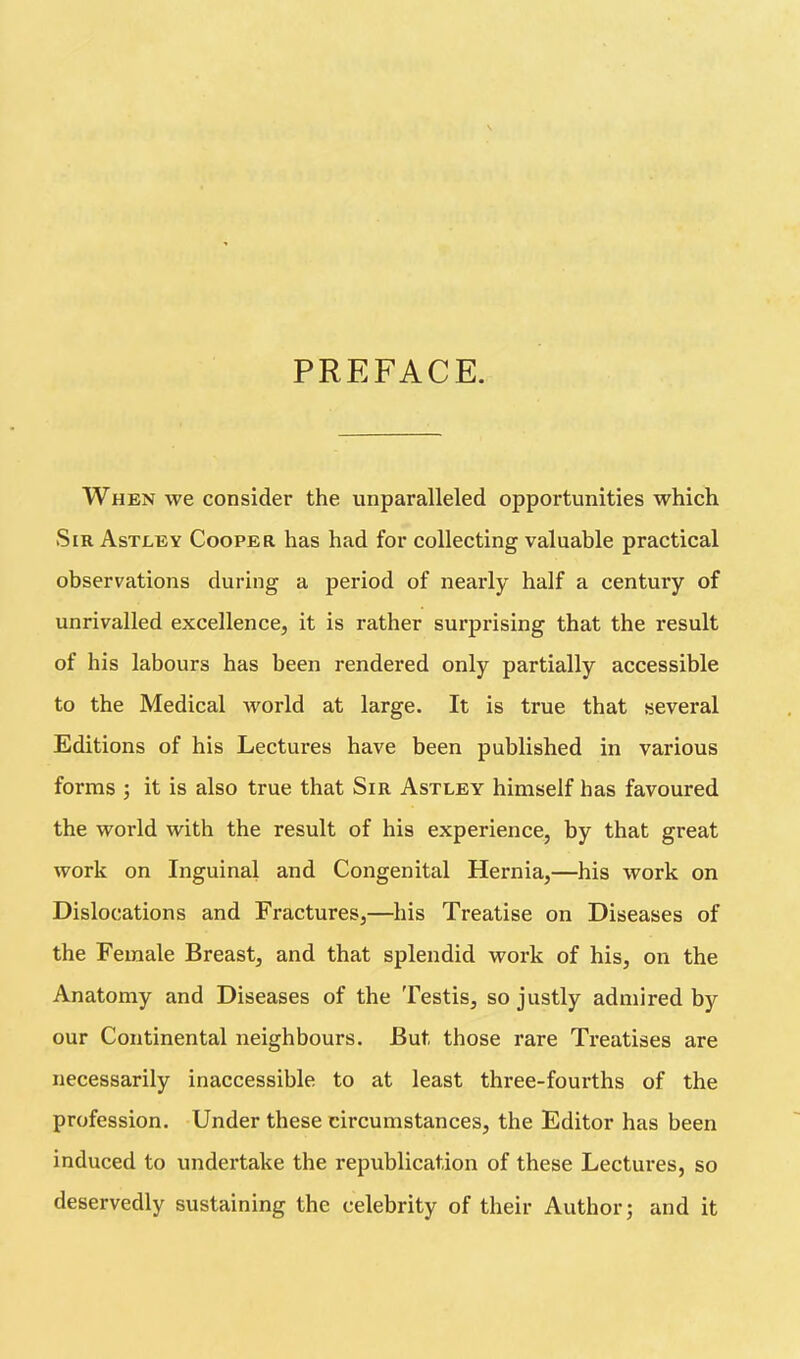 PREFACE. When we consider the unparalleled opportunities which Sir Astley Cooper has had for collecting valuable practical observations during a period of nearly half a century of unrivalled excellence, it is rather surprising that the result of his labours has been rendered only partially accessible to the Medical world at large. It is true that several Editions of his Lectures have been published in various forms j it is also true that Sir Astley himself has favoured the world with the result of his experience, by that great work on Inguinal and Congenital Hernia,—his work on Dislocations and Fractures,—his Treatise on Diseases of the Female Breast, and that splendid work of his, on the Anatomy and Diseases of the Testis, so justly admired by our Continental neighbours. But those rare Treatises are necessarily inaccessible to at least three-fourths of the profession. Under these circumstances, the Editor has been induced to undertake the republication of these Lectures, so deservedly sustaining the celebrity of their Author; and it