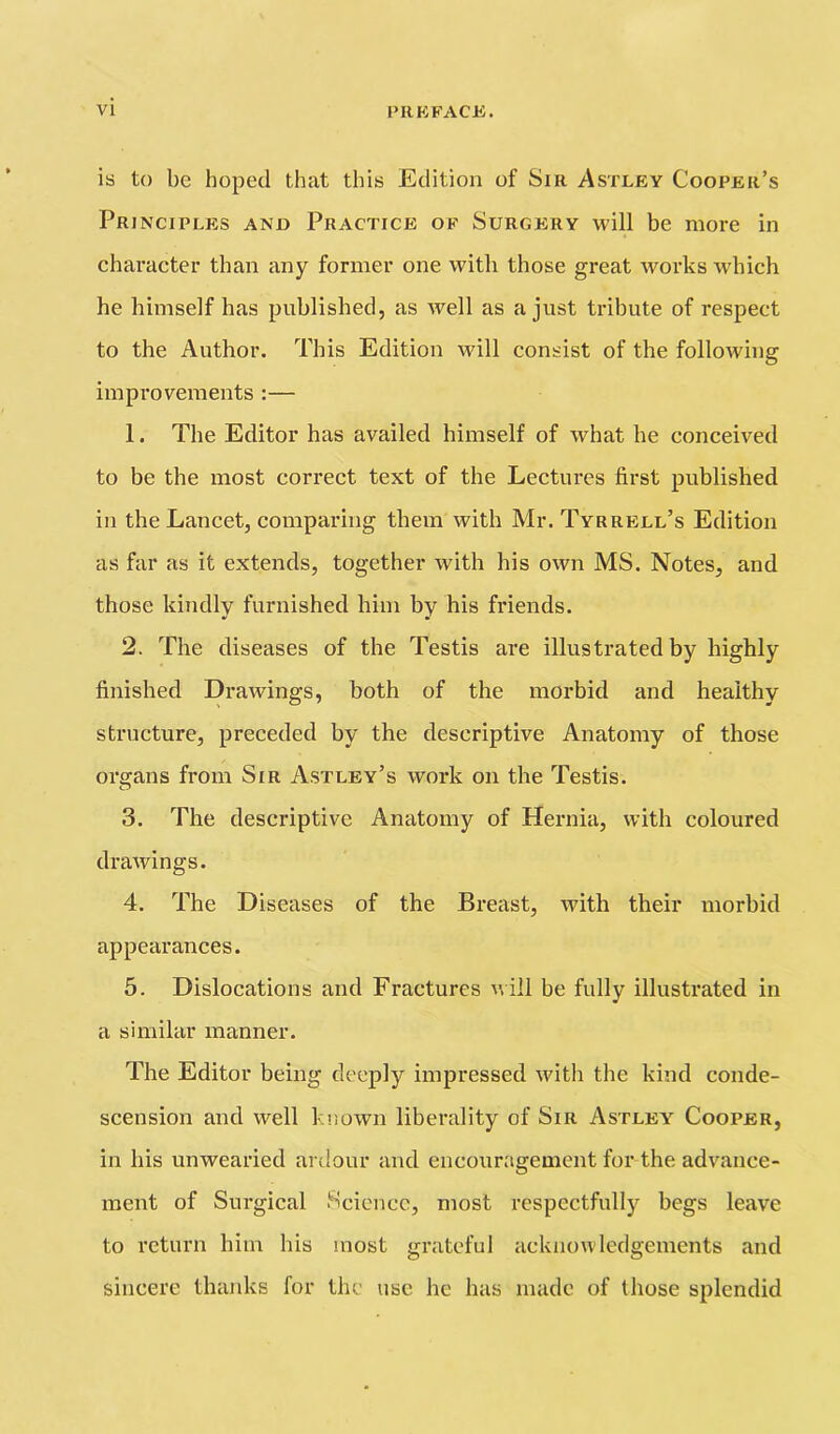 is to be hoped that this Edition of Sir Astley Cooper’s Principles and Practice of Surgery will be more in character than any former one with those great works which he himself has published, as well as a just tribute of respect to the Author. This Edition Mali consist of the following improvements :— 1. The Editor has availed himself of what he conceived to be the most correct text of the Lectures first published in the Lancet, comparing them with Mr. Tyrrell’s Edition as far as it extends, together with his own MS. Notes, and those kindly furnished him by his friends. 2. The diseases of the Testis are illustrated by highly finished Drawings, both of the morbid and healthy structure, preceded by the descriptive Anatomy of those organs from Sir Astley’s work on the Testis. 3. The descriptive Anatomy of Hernia, with coloured drawings. 4. The Diseases of the Breast, with their morbid appearances. 5. Dislocations and Fractures u ill be fully illustrated in a similar manner. The Editor being deeply impressed with the kind conde- scension and well known liberality of Sir Astley' Cooper, in bis unwearied ardour and encouragement for the advance- ment of Surgical Science, most respectfully begs leave to return bim his most grateful acknowledgements and sincere thanks for the use he has made of those splendid