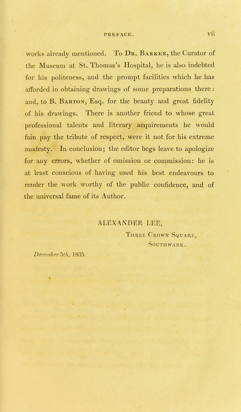 works already mentioned. To Dr. Barkkr, the Curator of the Museum at St. Thomas’s Hospital, he is also indebted for his politeness, and the prompt facilities which he has afforded in obtaining drawings of some preparations there : and, to B. Barton, Esq. for the beauty and great fidelity of his drawings. There is another friend to whose great professional talents and literary acquirements he would fain pay the tribute of respect, were it not for his extreme modesty. In conclusion j the editor begs leave to apologize for any errors, whether of omission or commission: he is at least conscious of having used his best endeavours to render the work worthy of the public confidence, and of the universal fame of its Author. ALEXANDER LEE, Three Crown Square, Southwark. December 5</t, ISS.!.