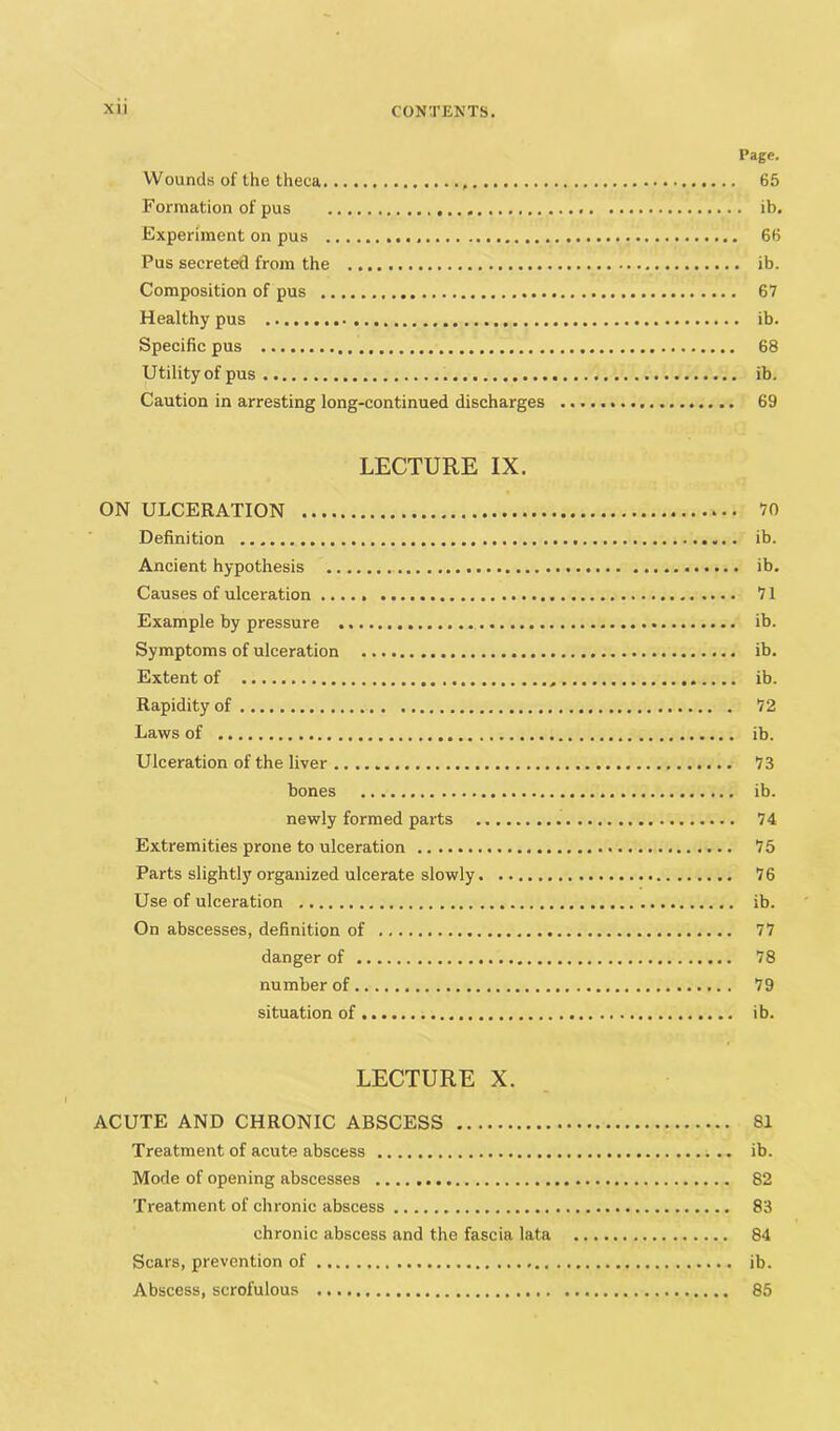 Page. Wounds of the theca 65 Formation of pus ib. Experiment on pus 66 Pus secreted from the ib. Composition of pus 67 Healthy pus ib. Specific pus 68 Utility of pus ib. Caution in arresting long-continued discharges 69 LECTURE IX. ON ULCERATION 70 Definition ib. Ancient hypothesis ib. Causes of ulceration 71 Example by pressure ib. Symptoms of ulceration ib. Extent of ib. Rapidity of 72 Laws of ib. Ulceration of the liver 73 bones ib. newly formed parts 74 Extremities prone to ulceration 75 Parts slightly organized ulcerate slowly 76 Use of ulceration ib. On abscesses, definition of 77 danger of 78 number of 79 situation of ib. LECTURE X. ACUTE AND CHRONIC ABSCESS 81 Treatment of acute abscess .. ib. Mode of opening abscesses 82 Treatment of chronic abscess 83 chronic abscess and the fascia lata 84 Scars, prevention of ib. Abscess, scrofulous 85