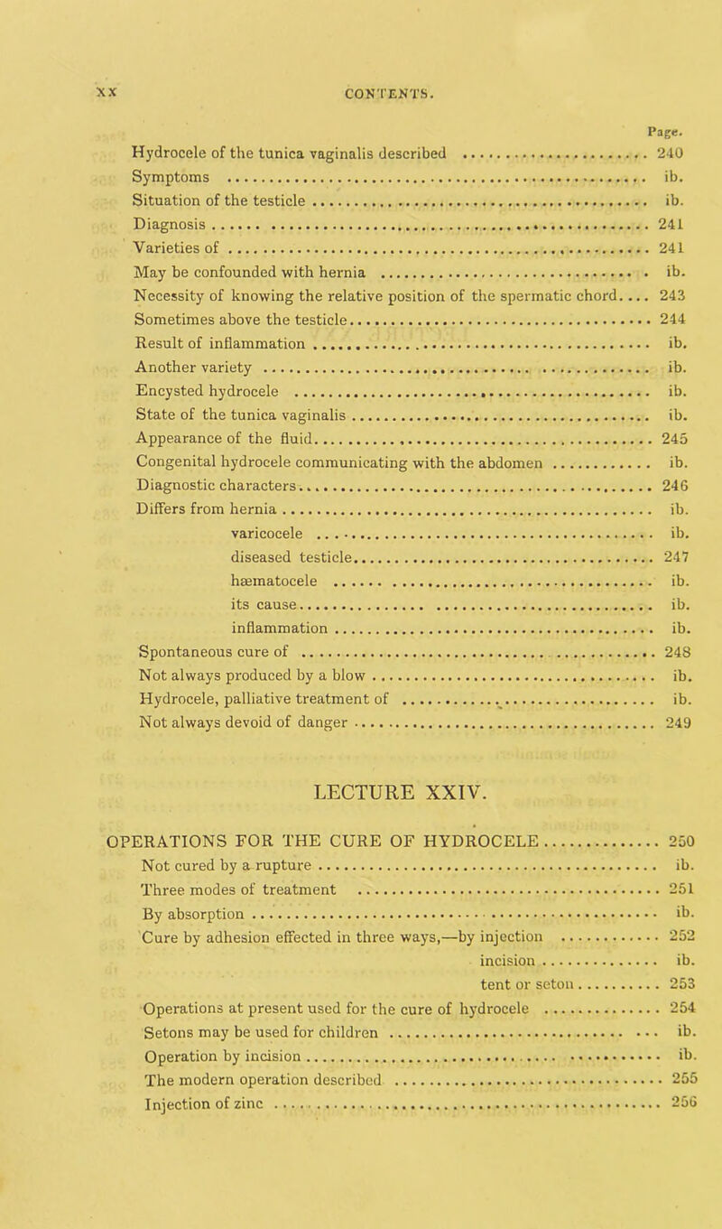 Page. Hydrocele of the tunica vaginalis described 240 Symptoms ib. Situation of the testicle ib. Diagnosis 241 Varieties of 241 May be confounded with hernia ib. Necessity of knowing the relative position of the spermatic chord.... 243 Sometimes above the testicle 244 Result of inflammation ib. Another variety ib. Encysted hydrocele ib. State of the tunica vaginalis ib. Appearance of the fluid 245 Congenital hydrocele communicating with the abdomen ib. Diagnostic characters 246 Differs from hernia ib. varicocele ib. diseased testicle 247 hsematocele ib. its cause ib. inflammation ib. Spontaneous cure of 248 Not always produced by a blow ib. Hydrocele, palliative treatment of ib. Not always devoid of danger 249 LECTURE XXIV. OPERATIONS EOR THE CURE OF HYDROCELE 250 Not cured by a rupture ib. Three modes of treatment 251 By absorption ib. Cure by adhesion effected in three ways,—by injection 252 incision ib. tent or setou 253 Operations at present used for the cure of hydrocele 254 Setons may be used for children ib. Operation by incision ib. The modern opei-ation described 255 Injection of zinc 256