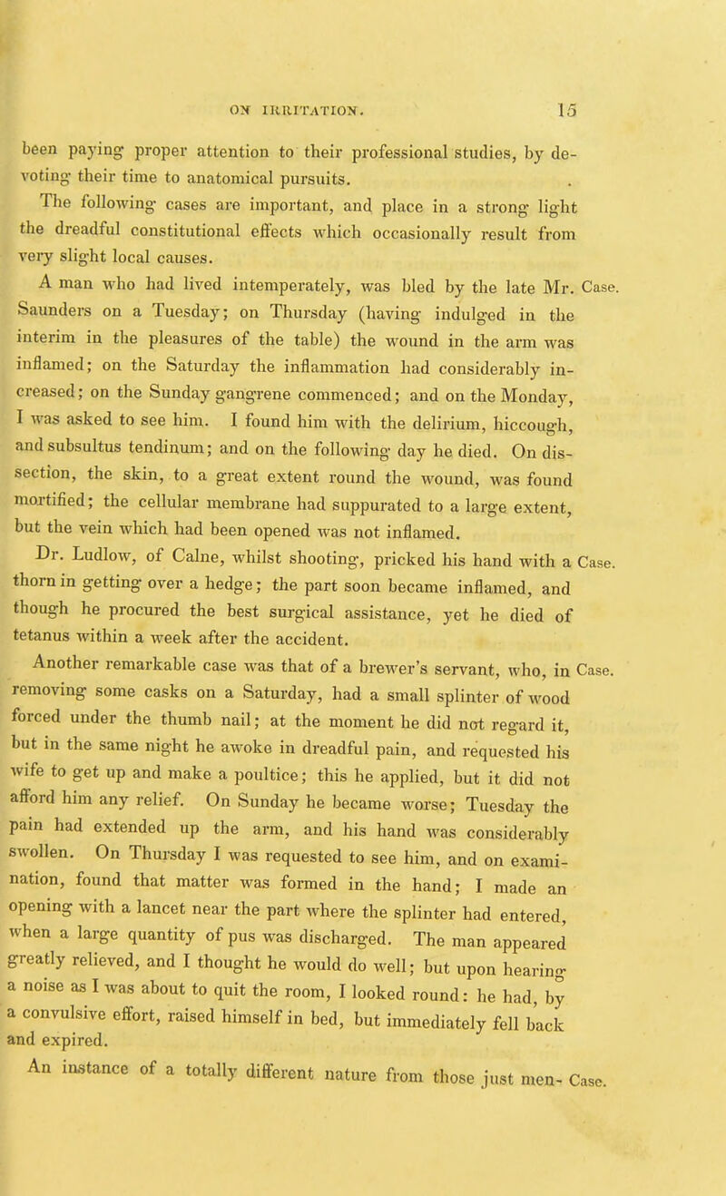 been paying proper attention to their professional studies, by de- voting’ their time to anatomical pursuits. The following cases are important, and place in a strong light the dreadful constitutional eftects which occasionally result from very slight local causes. A man who had lived intemperately, was bled by the late Mr. Case. Saunders on a Tuesday; on Thursday (having indulged in the interim in the pleasures of the table) the wound in the arm was inflamed; on the Saturday the inflammation had considerably in- creased ; on the Sunday gangrene commenced; and on the Monday, I was asked to see him. I found him with the delirium, hiccough and subsultus tendinum; and on the following day he died. On dis- section, the skin, to a great extent round the wound, was found mortified; the cellular membrane had suppurated to a large extent, but the vein which had been opened was not inflamed. Dr. Ludlow, of Caine, whilst shooting, pricked his hand with a Case, thorn in getting over a hedge; the part soon became inflamed, and though he procured the best surgical assistance, yet he died of tetanus within a week after the accident. Another remarkable case was that of a brewer’s servant, who, in Case, removing some casks on a Saturday, had a small splinter of wood forced under the thumb nail; at the moment he did not regard it, but in the same night he awoke in dreadful pain, and requested his wife to get up and make a poultice; this he applied, but it did not afford him any relief. On Sunday he became worse; Tuesday the pain had extended up the arm, and his hand was considerably swollen. On Thursday I was requested to see him, and on exami- nation, found that matter was formed in the hand; I made an opening with a lancet near the part where the splinter had entered, when a large quantity of pus was discharged. The man appeared greatly relieved, and I thought he would do well; but upon hearing a noise as I was about to quit the room, I looked round: he had, by a convulsive effort, raised himself in bed, but immediately fell back and expired. An instance of a totally different nature from those just men- Case.
