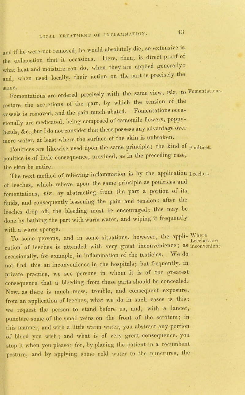 and if lie were not removed, he would absolutely die, so extensive is the exhaustion that it occasions. Here, then, is direct proof of what heat and moisture can do, when they are applied generally; and, when used locally, their action on the part is precisely the same. . Fomentations are ordered precisely with the same view, viz. to Fomentabons. restore the secretions of the part, by which the tension of the vessels is removed, and the pain much abated. Fomentations occa- sionally are medicated, being- composed of camomile flowers, poppy- heads, &c., but I do not consider that these possess any advantage over mere water, at least where the surface of the skin is unbroken. Poultices are likewise used upon the same principle; the kind of Poultices, poultice is of little consequence, provided, as in the preceding case, the skin be entire. The next method of relieving inflammation is by the application Leeches, of leeches, which relieve upon the same principle as poultices and fomentations, viz. by abstracting from the part a portion of its fluids, and consequently lessening the pain and tension: after the leeches drop off, the bleeding must be encouraged; this may be done by bathing the part with warm water, and wiping it frequently with a wai*m sponge. To some persons, and in some situations, however, the are cation* of leeches is attended with veiy great inconvenience; as inconvenient, occasionally, for example, in inflammation of the testicles. We do not find this an inconvenience in the hospitals; but frequently, in private practice, we see persons in whom it is of the greatest consequence that a bleeding from these parts should be concealed. Now, as there is much mess, trouble, and consequent exposure, from an application of leeches, what ive do in such cases is this. we request the person to stand before us, and, with a lancet, puncture some of the small veins on the front of the scrotum; in this manner, and with a little warm water, you abstract any portion of blood you wish; and what is of very great consequence, you stop it when you please; for, liy placing the patient in a recumbent posture, and by applying some cold water to the punctures, the