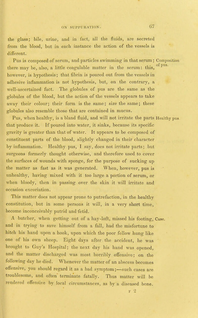 the glass; bile, urine, and in fact, all the fluids, are secreted from the blood, but in each instance the action of the vessels is different. Pus is composed of serum, and particles swimming in that serum; Composition there may be, also, a little coagulable matter in the serum: this, however, is hypothesis; that fibrin is poured out from the vessels in adhesive inflammation is not hypothesis, but, on the contrary, a well-ascertained fact. The globules of pus are the same as the globules of the blood, but the action of the vessels appears to take away their colour; their form is the same; size the same; these globules also resemble those that are contained in mucus. Pus, when healthy, is a bland fluid, and will not irritate the parts Healthy pus. that produce it. If poured into water, it sinks, because its specific gravity is greater than that of water. It appears to be composed of constituent parts of the blood, slightly changed in their character by inflammation. Healthy pus, I say, does not irritate parts; but surgeons formerly thought otherwise, and therefore used to cover the surfaces of wounds with sponge, for the purpose of sucking up the matter as fast as it was generated. When, however, pus is unhealthy, having mixed with it too large a portion of serum, or when bloody, then in passing over the skin it will irritate and occasion excoriation. This matter does not appear prone to putrefaction, in the healthy constitution, but in some persons it will, in a very short time, become inconceivablj’^ putrid and fetid. A butcher, when getting out of a hay-loft, missed his footing. Case, and in trying to save himself from a fall, had the misfortune to hitch his hand upon a hook, upon which the poor fellow hung like one of his own sheep. Eight days after the accident, he was ' brought to Guy’s Hospital; the next day his hand was opened, and the matter discharged was most horribly offensive; on the following day he died. Whenever the matter of an abscess becomes offensive, you should regard it as a bad symptom;—such cases are troublesome, and often' terminate fatally. Thus matter will be rendered offensive by local circumstances, as by a diseased bone. V 2